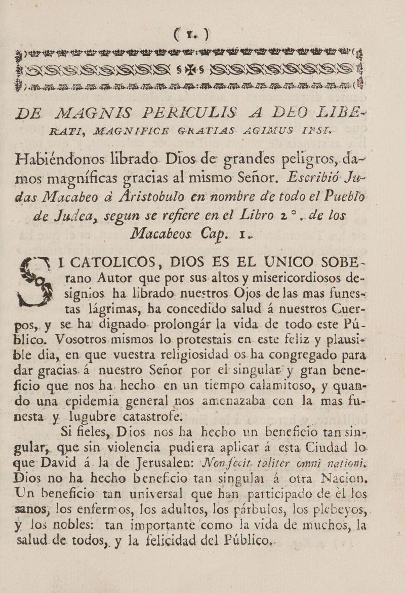 EA ) A cid ISSSSS=SS ss SSSSSSSS AS Dana rana ama A A A de DE MAGNIS PERIÍCULIS A DEO LIBE- RAFI, MAGNIFICE GERATIAS AGIMUS IPSÍ. Habiéndonos librado Dios de grandes peligros, da- mos magníficas gracias al mismo Señor. Escribió Ju- das Macabeo a Aristobulo en nombre de todo el Pueblo de Judea, segun se refiere en el Libro 2? .. de los Macabeos Cap. Lo “Y 1 CATOLICOS, DIOS ES EL UNICO SOBE- rano Autor que por sus. altos y misericordiosos de- signos ha librado nuestros Ojos de las mas funes= tas lagrimas, ha concedido salud 4 nuestros Cuer- pos, y se ha: dignado- prolongár la vida de todo este Pú: blico. Vosotros. mismos lo protestais en este feliz y plausi- ble dia, en que vuestra religiosidad 05. ha congregado para dar gracias. 4 nuestro Señor por el singular y gran bene- ficio que nos ha. hecho en un tiempo calamitoso, y quan= do una epidemia general nos amenazaba con la mas fu- nesta y lugubre catastrofe. | Si fieles, Dios. nos ha hecho un beneficio tan sin- gular,. que sin violencia pudiera aplicar á esta Ciudad lo que David á. la de Jerusalen: Vonfecit. taliter omni nationis Un beneficio tan universal que han. Poe Raco de el Jos sanos, los enfermos, los adultos, los párbulos, los plebeyos, . y los nobles: tan importante como la vida de muchos, la salud de todos,, E la felicidad del Público. 