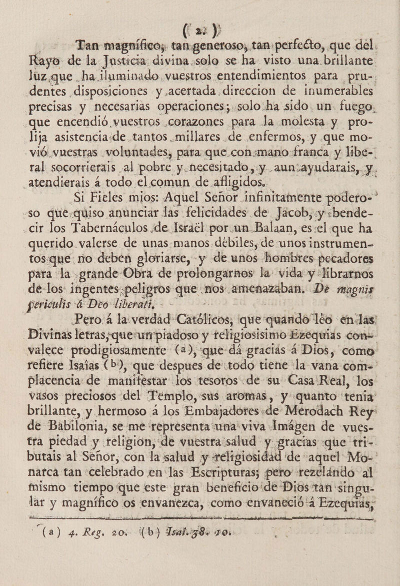 (a: y Tan magnífico; tan genetoso, tan: ¡perfeéto, que del. Rayo de la Justicia: divina solo se ha visto una brillante luz que ha.iluminado. vuestros entendimientos para pru-. dentes disposiciones - y «acertada. direccion de inumerables _precisas y necesarias operaciones; solo.ha sido. un. fuego. _que encendió vuestros ,corazones para la. molesta y pro- lija asistencia.de. tantos millares .de .enfermos, y que mo- - vió. vuestras - voluntades, para que.consmano franca y libe- ral socorrierais al pobre y.necesitado,.y .aunsayudarais, y. _atendierais 4 todo el comun de. afligidos. Si Fieles mios: Aquel Señor infinitamente podero-” -so que:quiso anunciar las felicidades de Jacob,:y «bende- .cir los Tabernáculos de Israél por.un Balaan, es:el que ha querido. valerse de unas manos debiles, de unos instrumen- tos.que. no deben gloriarse, y de unos hombres pecadores para la grande Obra de prolongarnos la- vida y 'librarnos dé los ingentes. peligros que .nos- dolio De magnis _periculis 4 Deo liberati, - í | Pero.4 la: verdad (Católicos; que qeinds! leo en-las: Divinas letras;queun piadoso y teltgiosisimo Ezequias con= valece prodigiosamente (2), que dá gracias 4 Dios, como refiere Isaias (b), que despues de:todo tiene la vana com= placencia: de manifestar: jos tesoros «de su Casa Real, los vasos preciosos del Templo,sus aromas, y quanto: tenia brillante, y hermoso á los Embajadores «de Merodach Rey: de Babilonia, se me representa una viva. Imágen de vues- tra piedad y: religion, de vuestra salud y gracras «que tri- butais al Señor, con la salud y «religiosidad de aquel Mo-' narca tan celebrado. en las Escripturas; pero rezelindo al mismo tiempo que este gran beneficio: ¡de Dios tan singu- lar y magnífico os envanezca, como envaneció: :4 Ezequiás; rn ar tada 08) 4. Reg, 20, (b5) Isátog8s TO   CA UD A  ERA . L
