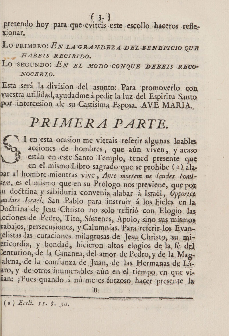 pretendo hoy «para que :evitels .este escollo «haceros .refle- xionar, Lo Primero: EN LA GRANDEZA DEL:BENEFICIO QUE , HABEIS RECIBIDO. : | Lo seGuNDO: 4N AL -MODO:CONQUE DEBEIS RECO- NOCERTO. | Esta será la division del asunto: Para “promovetlo. «con vuestra utilidad,ayudadmeá pedir.la.uz del Espiritu Santo. por «Intercesion «de -su Castisima Esposa. AVE MARIA, xl en esta ocasion me vierais referir algunas loables ,, cciones «de hombres, que aún viven, y acaso | 3 están «en:este Santo T emplo, «tened presente que ES €n el. mismo Libro sagrado que: se prohibe (a ), ala» par al hombre.mientras vIVe , «Ante mortem ne laudes. homi- zem,.es el :mismo “queen su Prólogo. nos previene, que por ju. doctrina, y sabiduria 'convenia alabar 2, Israél,, Opportez. pudare -Israél. San Pablo para instruir 4 los Ereles en la, atra “Christo no solo refirió «con, Elogio las ,cciones:de Pedro, Tito, Sóstenes, Apolo, sino:sus mismos,   rabajos, persecusiones, y Calumnias. Para referir-los Eyan= ¡elistas las «curaciones milagrosas. de: Jesu Christo, su. mi- ericordia, y bondad, «hicieron altos elogios de la, fe. del ¿enturion, d e la Cananea, del.amor, de Pedro, y de la, Maga lena, «de la confianza de Juan,:de las Hermanas de Lá- aro, y de otros inumerables. aún en-el tiempo. en que vi- fan: ¿Pues'quando :a mi:me:es forzoso -hacer presente la o  a el  (a) Eccli. 11. Y. 30, |  