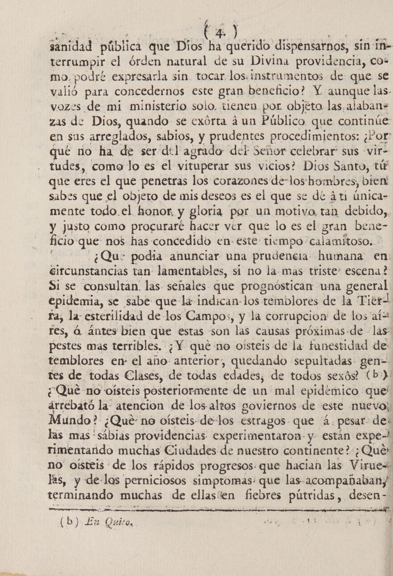 Sinidad pública que Dios ha querido dispensatnos, sin ín- terrumpir el órden natural de su Divina providencia, co* mo. podré expresarla sin. tocar. los. instrumentos de que se “valió para concedernos este gran beneficio? Y aunque las- - vozes de mi ministerio solo. tienen por objéto las.alaban+* zas de Dios, quando se exórta á un Público que continúe: en sus arreglados, sabios, y prudentes procedimientos: ¿ ¿Por qué no ha de ser del agrado: del Señor celebrar” sus -vir= tudes, como lo es el vituperar sus vicios? Dios Santo, tú que eres el que penetras los corazones de-los hombres, bien! sabes que el objeto de mis deseos es el que se de 4ti única- mente todo.el honor, y gl oria por un motivo tan debido,, y justo como procuraré hacer ver que lo es el gran bene- ficio que nos has: concedido en- este tiempo: calamitoso. ' | ¿Que podia anunciar una prudencia humana en: eircunstancias tan: lamentables, sí no la-mas triste: escena? Si se consultan. las señales. que prognostican una general: epidemia, se sabe que la indican-los temblores de la Tierz ra, la: esterilidad de los Campos, y la corrupcion de los aíw res, a. ántes bien que estas son las causas próximas-de las pestes mas terribles. ¿Y que no oísteis de la funestidad de: temblores en el año- anterior, quedando sepultadas: gen= tes de todas Clases, de todas edades; de todos sexós? (b-): ¿Que no oísteis posteriormente de un mal epidémico quel arrebató la atencion de los-altos goviernos de este nuevo; Mundo? ¿Qué no oísteis- de-los estragos que 4. pesar des las mas 'sábias providencias experimentaron y están expe | rimentaúdo muchas Ciudades de nuestro continente?:¿Qué» no oísteis de los rápidos progresos. que hacian las Virues las, y de-las perniciosos simptomas: que las acompañabany. terminando muchas de ellas! en fiebres pútridas , desen- (b) Ea Quito. A O   ro. EA o a. 