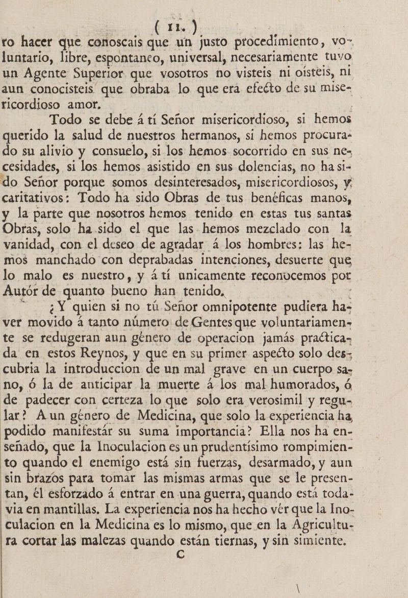 to hacer que conoscais que un justo procedimiento, vo” luntario, libre, espontanco, universal, necesariamente tuvo un Agente Superior que vosotros no visteis ni oísteis, ni aun conocisteis que obraba lo que era efeéto de su mise= ricordioso amor. | UA Todo se debe á ti Señor misericordioso, si hemos querido la salud de nuestros hermanos, si hemos procura. do su alivio y consuelo, si los hemos socorrido en sus ne- cesidades, si los hemos. asistido en sus dolencias, no ha si- do Señor porque somos desinteresados, misericordiosos, y: caritativos: Todo ha sido Obras de tus benéficas manos, y la parte que nosotros hemos tenido en estas tus santas Obras, solo ha sido el que las hemos mezclado con la vanidad, con el deseo de agradar 4 los hombres: las he- mos manchado. con deprabadas. intenciones, desuerte que lo malo es nuestro, y 4 tí unicamente reconúcemos por Autór de quanto bueno han tenido, ¿Y quien si no tú Señor omnipotente pudiera ha- ver movido a tanto número de Gentes que voluntariamen» te se redugeran aun género de operacion jamás praétican da en estos Reynos, y que en su primer aspecto solo des; cubria la introduccion de un mal grave en un Cuerpo sas no, ó la de anticipar la muerte 4 los mal humorados, ó de padecer con certeza lo que solo era verosimil y regu- lar? Aun género de Medicina, que solo la experiencia ha podido manifestár su suma importancia? Ella nos ha en- señado, que la Inoculacion es un prudentísimo rompimien- to quando el enemigo está sín fuerzas, desarmado, y aun sin brazos para tomar las mismas armas que se le presen- tan, él esforzado á entrar en una guerra, quando está toda- via en mantillas, La experiencia nos ha hecho vér que la Ino- 'culacion en la Medicina es lo mismo,. que en la Agricultu- ra cortar las malezas quando están tiernas, y sin simiente. e