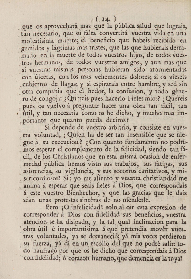 que Os aprovechará | mas que la pública salud que lograis, “tan necesario, que sú falta convertirá vuestra vida en una _—molestisima muerte; el beneficio que habeis recibido en _mado en la muerte de todos vuestros hijos, de todos vues» _tros hermanos, de todos vuestros amigos, y aun mas que _si vuestras mismas personas hubieran sido atormentadas con úlceras, con los mas vehementes dolores; si os vieseis , Cubjertos - de llagas; y sl espirarais entre hambre, y sed sin Otra compañia que el hedor, la confusion, y todo géne- pues os vuelvo á preguntar hacer una obra tan fácil, tan - portante que quanto pueda deciros? Si depende de vuestro arbitrio, y consiste en vues- - gue 2 su execucion? ¿Con quanto fundamento no podfé- ..mos esperar el complemento de la felicidad, siendo tan fá- _cil, de los Christianos que en esta misma ocasion de enfer- _ asistencias, Su vigilancia, y sus socorros caritativos, y. mi- , sericordiosos? Si: yo me aliento y Vuestra, christiandad me , Anima a esperar que seais fieles 4 Dios, que cotrespondais a este vuestro Bienhechor, y que las gracias que le dais séan unas protestas sinceras de- no ofenderle, Pero ¡O infelicidad! solo al oír esta expresion de corresponder 4 Dios con fidelidad sus beneficios, vuestra atencion se ha disipado, y la,tal qual. inclinacion para la * obra útil € importantisima 4 que pretendia movér vues- tras voluntades, ya se desvaneció; yá mis voces perdieron su fuerza, yá dí en un escollo del que no podré salir: to- do naufragó por que os he dicho que correspondais 4 Dios “con fidelidad; 6 corazon humano, que demencia es la tuya!