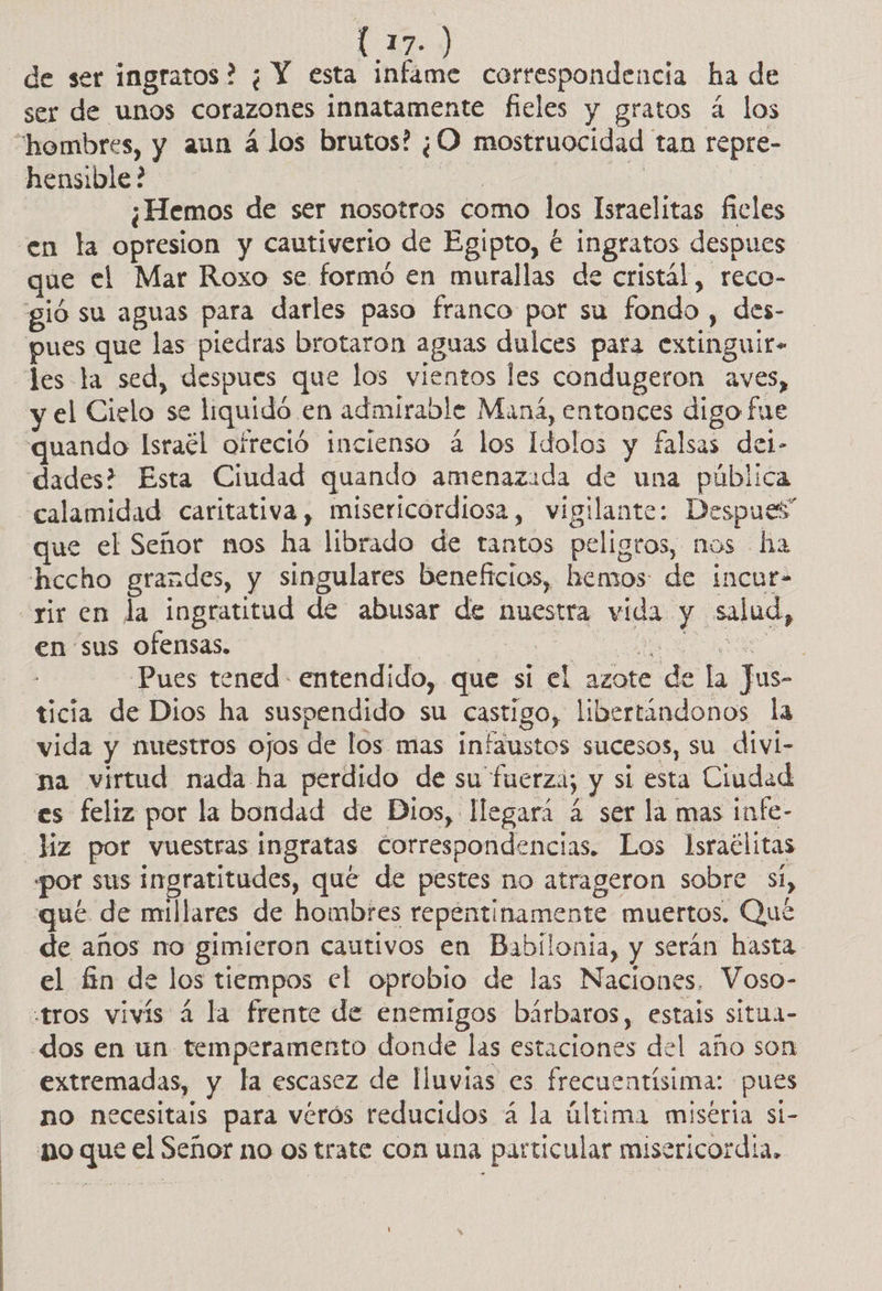TA y) de ser ingratos? ¿ Y esta infame correspondencia ha de ser de unos corazones innatamente fieles y gratos á los “hombres, y aun á los brutos? ¿O mostruocidad tan repre- hensible? | o | | : ¿Hemos de ser nosotros como los Israelitas fieles en la opresion y cautiverio de Egipto, € ingratos despues que el Mar Roxo se formó en murallas de cristál, reco- gió su aguas para darles paso franco por su fondo , des- pues que las piedras brotaron aguas dulces para extinguir- les la sed, despues que los vientos les condugeron aves, y el Cielo se liquidó en admirable Maná, entonces digo fue quando lsraél ofreció incienso á los Idolos y falsas del- dades? Esta Ciudad quando amenazada de una pública calamidad caritativa, misericordiosa, vigilante: Despues” que el Señor nos ha librado de tantos peligros, nos ha hccho grandes, y singulares beneficios, hemos de incur- rir en la ingratitud de abusar de nuestra vida y salud, en sus ofensas. E A o O Pues tened entendido, que sí el azote de la Jus- ticia de Dios ha suspendido su castigo, libertándonos la vida y nuestros ojos de los mas infaustos sucesos, su divi- na virtud nada ha perdido de su fuerza; y si esta Ciudad es feliz por la bondad de Dios, llegará 4 ser la mas infe- _Jíz por vuestras ingratas correspondencias. Los lIsraclitas por sus ingratitudes, que de pestes no atrageron sobre si, qué de millares de hombres repentinamente muertos. Qué de años no gimieron cautivos en Babilonia, y serán hasta el fin de los tiempos el oprobio de las Naciones. Voso- tros vivís á la frente de enemigos bárbaros, estais situa- dos en un temperamento donde las estaciones del año son extremadas, y la escasez de lluvias es frecuentísima: pues no necesitais para vérós reducidos á la última miseria sí- no que el Señor no os trate con una particular misericordia,