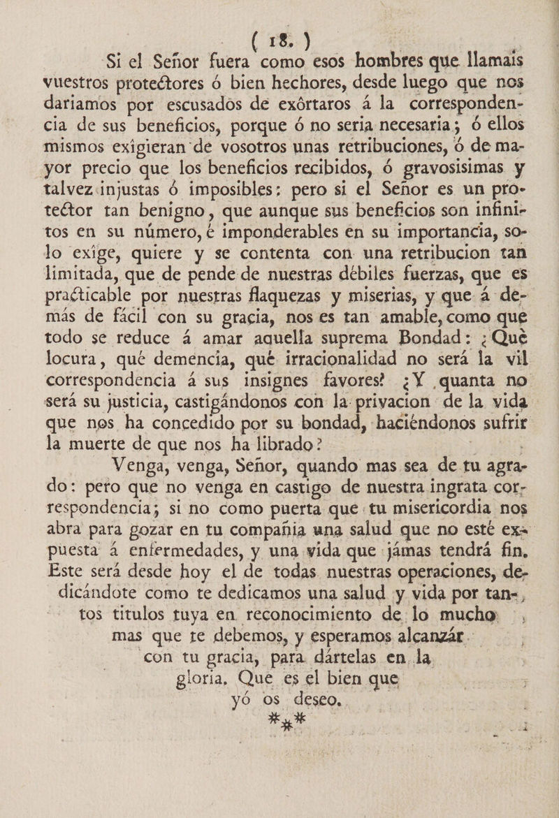 Sí el Señor dia: esos hombres que llamais vuestros protectores ó bien hechores, desde luego que nos dariamos por escusados de exórtaros á la corresponden- cia de sus beneficios, porque ó no seria necesaria; ó ellos mismos exigieran de vosotros unas retribuciones, O de ma- yor precio que los beneficios recibidos, 0 gravosisimas y talvez injustas Ó imposibles; pero si el Señor es un pro» teétor tan benigno, que aunque sus beneficios son infini- tos en su número, € imponderables en su importancia, so- lo “exige, quiere y se contenta con una retribucion tan límitada, que de pende de nuestras debiles fuerzas, que es praéticable por nuestras flaquezas y miserias, y que 4 de- más de fácil con su gracia, nos es tan amable, como que todo se reduce á amar aquella suprema Bondad: ¿Que locura, qué demencia, qué irracionalidad no será la vil correspondencia á sus insignes favores? ¿Y quanta no será su justicia, castigándonos con la privacion de la vida que nos ha concedido por su bondad, haciéndonos sufrir. la muerte de que nos ha librado? 15 - Venga, venga, Señor, quando mas sea de tu agra- do: pero que no venga en castigo de nuestra ingrata cor, respondencia; sí no como puerta que tu misericordia nos abra para gozar en tu compañia una salud que no esté exa puesta 4 enfermedades, y una wida que :jámas tendrá fin, Este será desde hoy el de todas nuestras operaciones, de- dicandote como te dedicamos una salud y vida por tan=, tos titulos tuya en. reconocimiento de lo mucho: ', mas que te debemos, y esperamos alcanzár. con tu gracia, para dartelas en. la. | gloria, Que es el bien que ' yó Os deseo, det