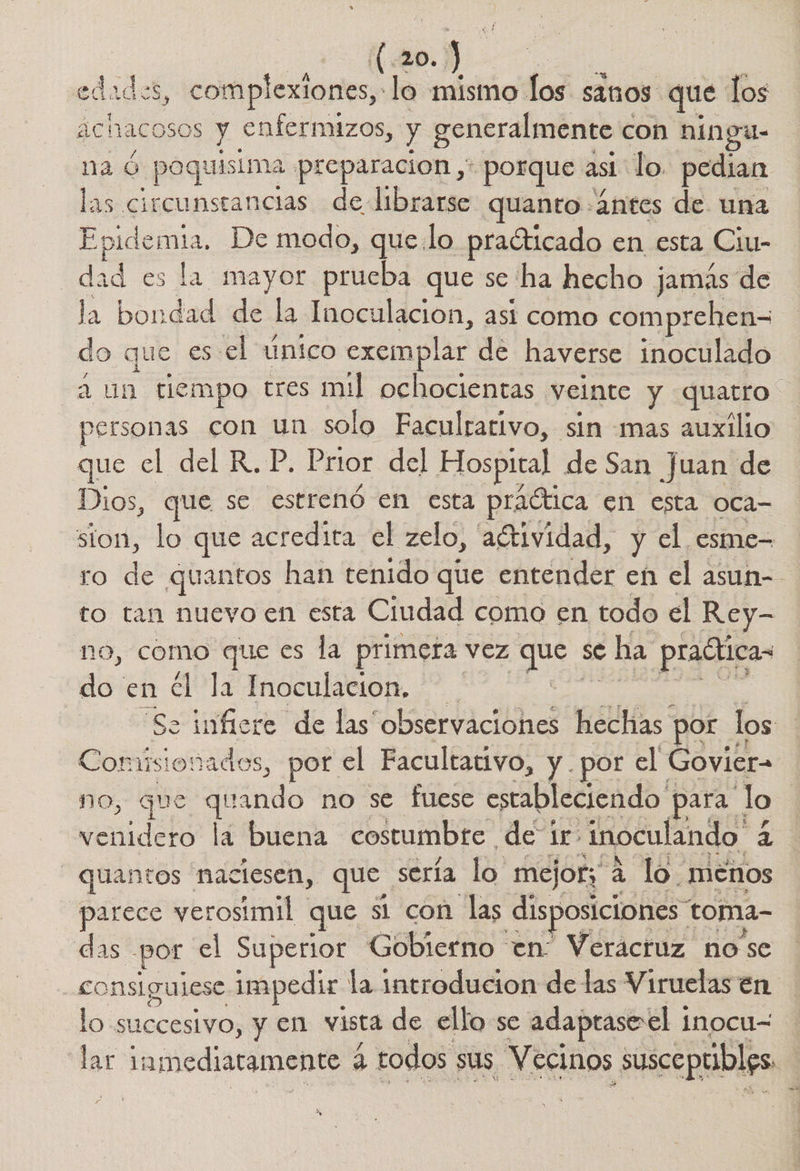 Mi ión] El sect complexiones,:lo mismo los sinos que los 1acosos y enfermizos, y generalmente con ningu- Epi poquisima preparacion , porque asi lo. pedian de circunseancias de librarse quanto: antes de una Epidemia, De modo, quelo praóticado en esta Ciu- dad es la mayor prueba que se ha hecho jamás de la bondad de la Inoculacion, asi como comprehen= do que es: el único cxomplar de haverse inoculado a un tiempo tres mil ochocientas veinte y quatro personas con un solo Faculrativo, sin mas auxilio que el del R.P. Prior. del Hospital de San Juan de Dios, que se estrenó en esta práótica en esta Oca sion, lo que acredira el zelo, 'adtividad, y el esme- ro E quantos han tenido que enténder en el asun-- to tan nuevo en esta Ciudad como en todo el Rey- no, como que es la primera vez a se - ha pradtica- ] do en €l la Inoculacion, — Se infiere de las observaciones hechas * por los Oui, por el Facultativo, y por el Govier- no, que quando no se fuese estableciendo y para lo | venidero la buena costumbre de 1r> inoculando. q: -quantos naciesen, que sería lo mejor; 4 lo. menos parece yerosimil. que st con las disposiciones: toma- das por el Superior Gobierno en Veracruz nose consigulese Impedir ' la introducion de las Viruelas en lo succesivo, y en vista de ello se adaptase'el 1 inocu= Mrs amediaramento 4 todos sus Vecinos : susceptibles. )
