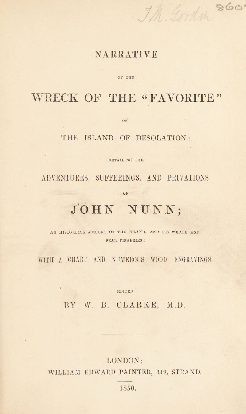 NARRATIVE OF THE WRECK OF THE “FAVORITE” ON THE ISLAND OF DESOLATION: S DETAILING! THE ADVENTURES, SUFFERINGS, AND PRIVATIONS OF JO H N NUNN; AN HISTORICAL ACCOUNT OF THE ISLAND, AND ITS WHALE AND SEAL FISHERIES : WITH A CHART AND NUMEROUS WOOD ENGRAVINGS. i EDITED BY W. B. CLARKE, M.D. LONDON: WILLIAM EDWARD PAINTER, 342, STRAND, 1850.