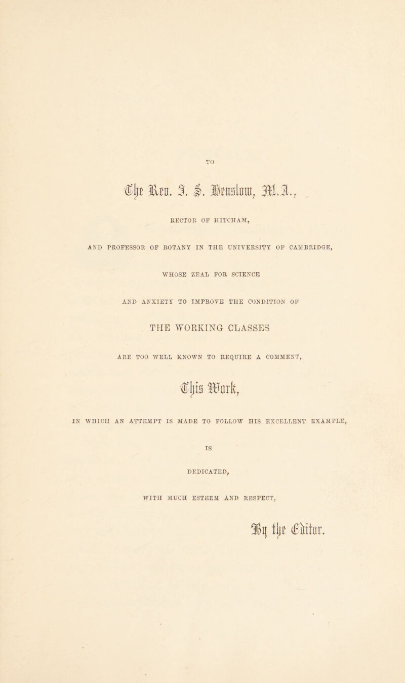 TO Cjri' lira. 3.1.1 HECTOR OF HITCHAM, AND PROFESSOR OF BOTANY IN THE UNIVERSITY OF CAMBRIDGE, WHOSE ZEAL FOR SCIENCE AND ANXIETY TO IMPROVE THE CONDITION OF THE WORKING CLASSES ARE TOO WELL KNOWN TO REQUIRE A COMMENT, Cljis llrark, IN WHICH AN ATTEMPT IS MADE TO FOLLOW HIS EXCELLENT EXAMPLE, IS DEDICATED, WITH MUCH ESTEEM AND RESPECT, inj tijt ifMtnr