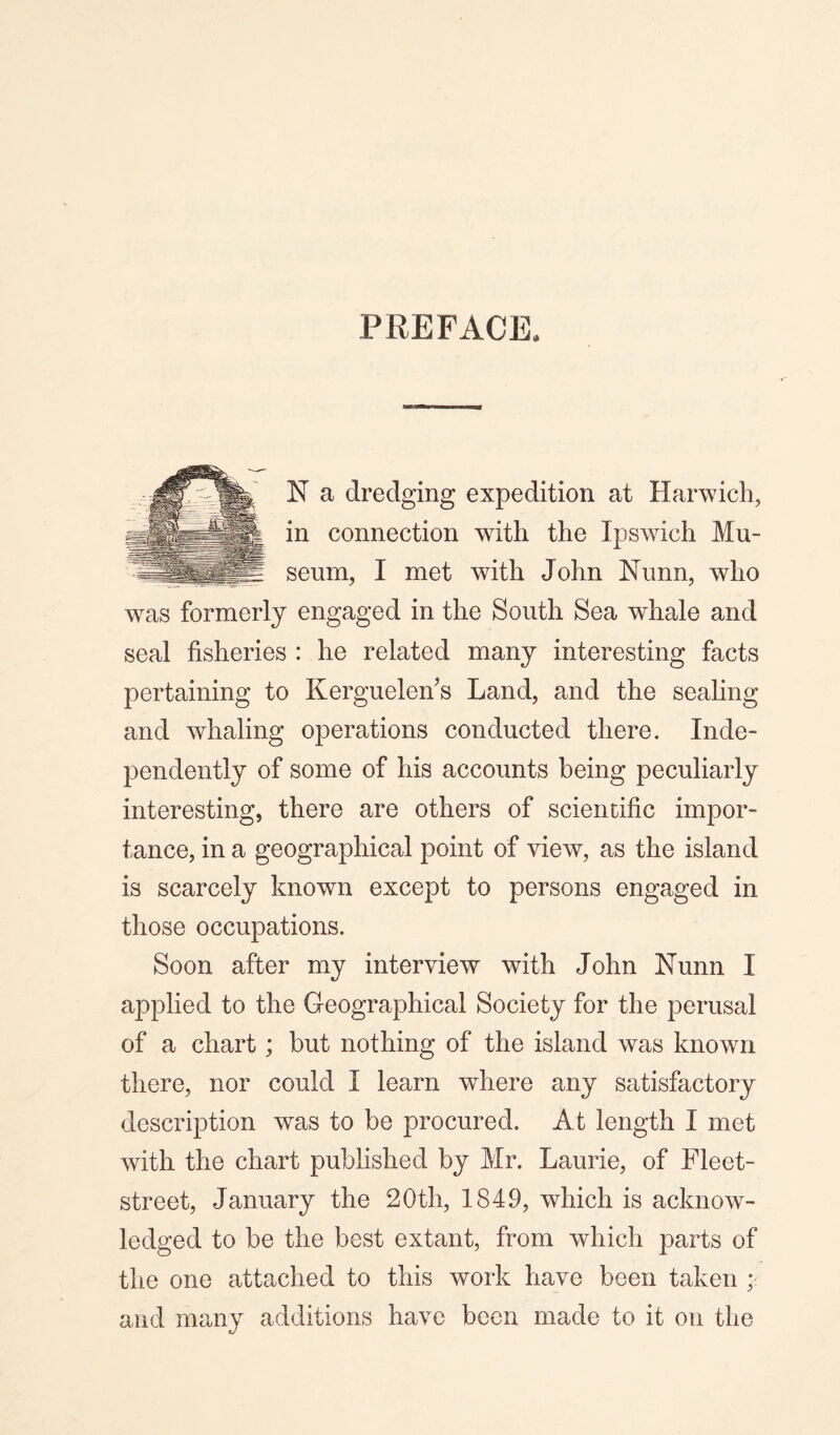 PREFACE. N a dredging expedition at Harwich, in connection with the Ipswich Mu¬ seum, I met with John Nunn, who wras formerly engaged in the South Sea whale and seal fisheries : he related many interesting facts pertaining to Kerguelen’s Land, and the sealing and whaling operations conducted there. Inde¬ pendently of some of his accounts being peculiarly interesting, there are others of scientific impor¬ tance, in a geographical point of view, as the island is scarcely known except to persons engaged in those occupations. Soon after my interview with John Nunn I applied to the Geographical Society for the perusal of a chart; but nothing of the island was known there, nor could I learn where any satisfactory description was to be procured. At length I met with the chart published by Mr. Laurie, of Fleet- street, January the 20th, 1849, which is acknow¬ ledged to be the best extant, from which parts of the one attached to this work have been taken ; and many additions have been made to it on the