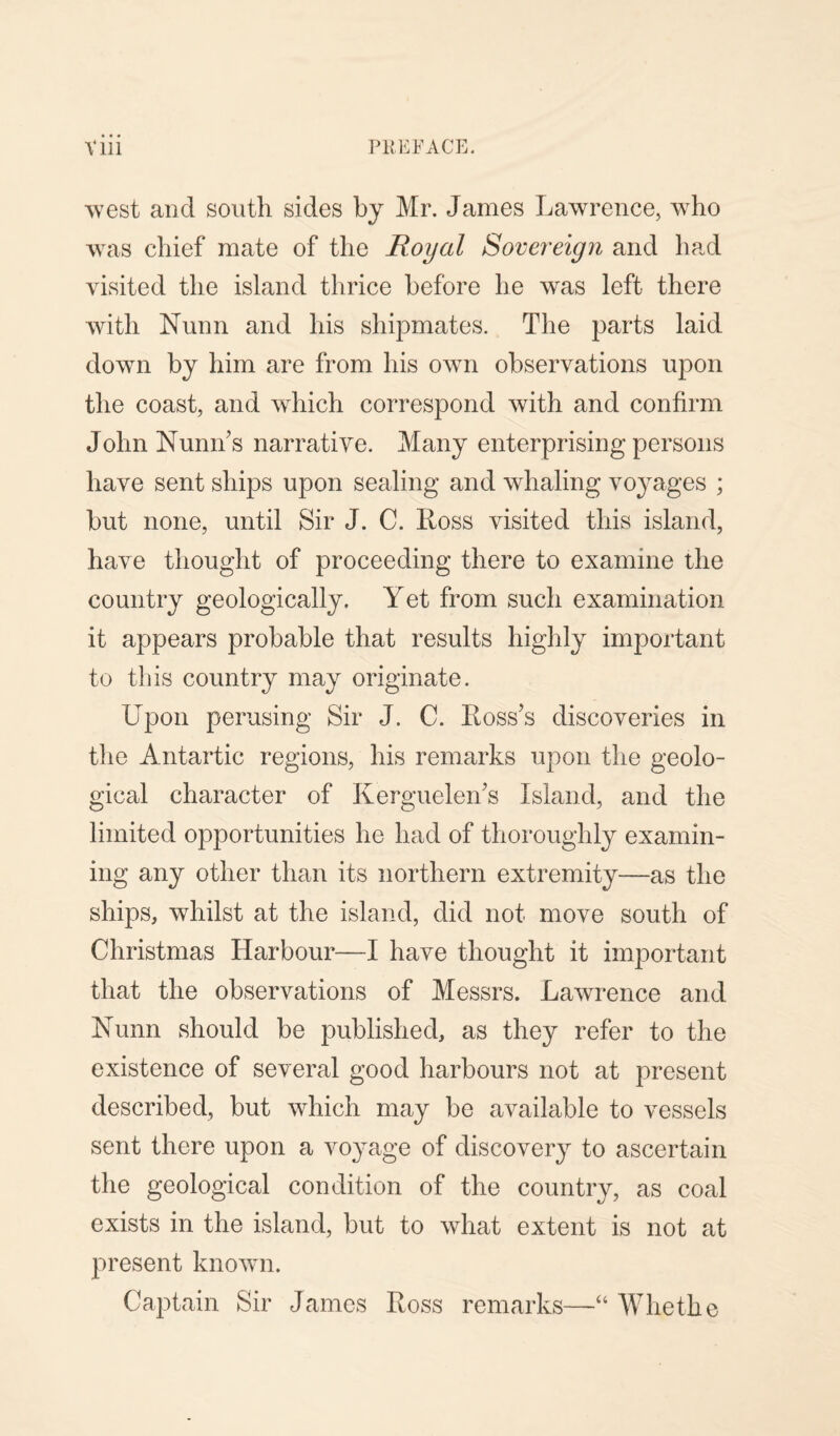 west and south sides by Mr. James Lawrence, who was chief mate of the Royal Sovereign and had visited the island thrice before he wras left there with Nunn and his shipmates. The parts laid down by him are from his own observations upon the coast, and which correspond with and confirm John Numbs narrative. Many enterprising persons have sent ships upon sealing and whaling vo}rages ; but none, until Sir J. C. Ross visited this island, have thought of proceeding there to examine the country geologically. Yet from such examination it appears probable that results highly important to this country may originate. Upon perusing Sir J. C. Ross’s discoveries in the Antartic regions, his remarks upon the geolo¬ gical character of Kerguelen’s Island, and the limited opportunities he had of thoroughly examin¬ ing any other than its northern extremity—as the ships, whilst at the island, did not move south of Christmas Harbour—I have thought it important that the observations of Messrs. Lawrence and Nunn should be published, as they refer to the existence of several good harbours not at present described, but which may be available to vessels sent there upon a voyage of discovery to ascertain the geological condition of the country, as coal exists in the island, but to what extent is not at present known. Captain Sir James Ross remarks—“ Whetlie