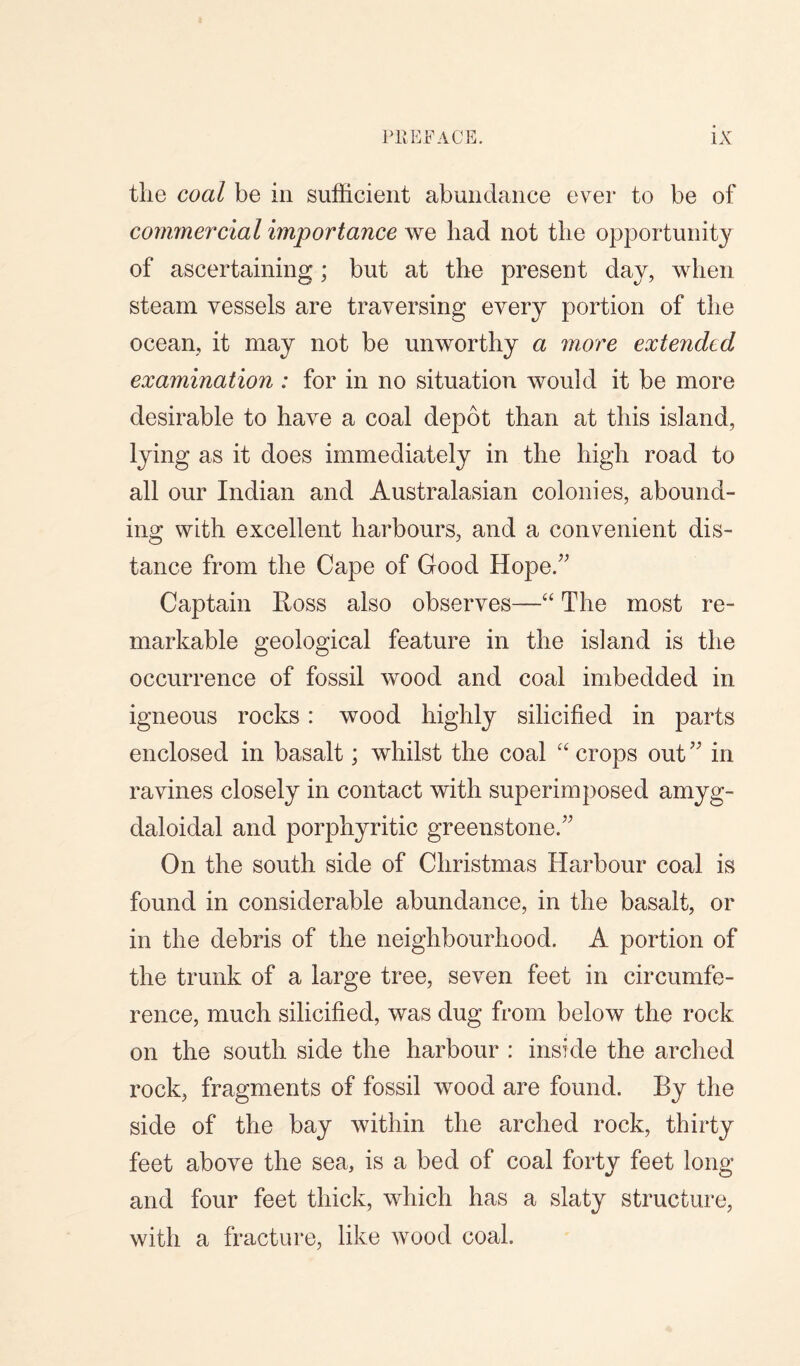 the coal be in sufficient abundance ever to be of commercial importance we had not the opportunity of ascertaining; but at the present day, when steam vessels are traversing every portion of the ocean, it may not be unworthy a more extended examination : for in no situation would it be more desirable to have a coal depot than at this island, lying as it does immediately in the high road to all our Indian and Australasian colonies, abound¬ ing with excellent harbours, and a convenient dis¬ tance from the Cape of Good Hope.” Captain Ross also observes—“ The most re¬ markable geological feature in the island is the occurrence of fossil wood and coal imbedded in igneous rocks : wood highly silicified in parts enclosed in basalt; whilst the coal “ crops out ” in ravines closely in contact with superimposed amyg- daloidal and porphyritic greenstone.” On the south side of Christmas Harbour coal is found in considerable abundance, in the basalt, or in the debris of the neighbourhood. A portion of the trunk of a large tree, seven feet in circumfe¬ rence, much silicified, was dug from below the rock on the south side the harbour : inside the arched rock, fragments of fossil wood are found. By the side of the bay within the arched rock, thirty feet above the sea, is a bed of coal forty feet long and four feet thick, which has a slaty structure, with a fracture, like wood coal