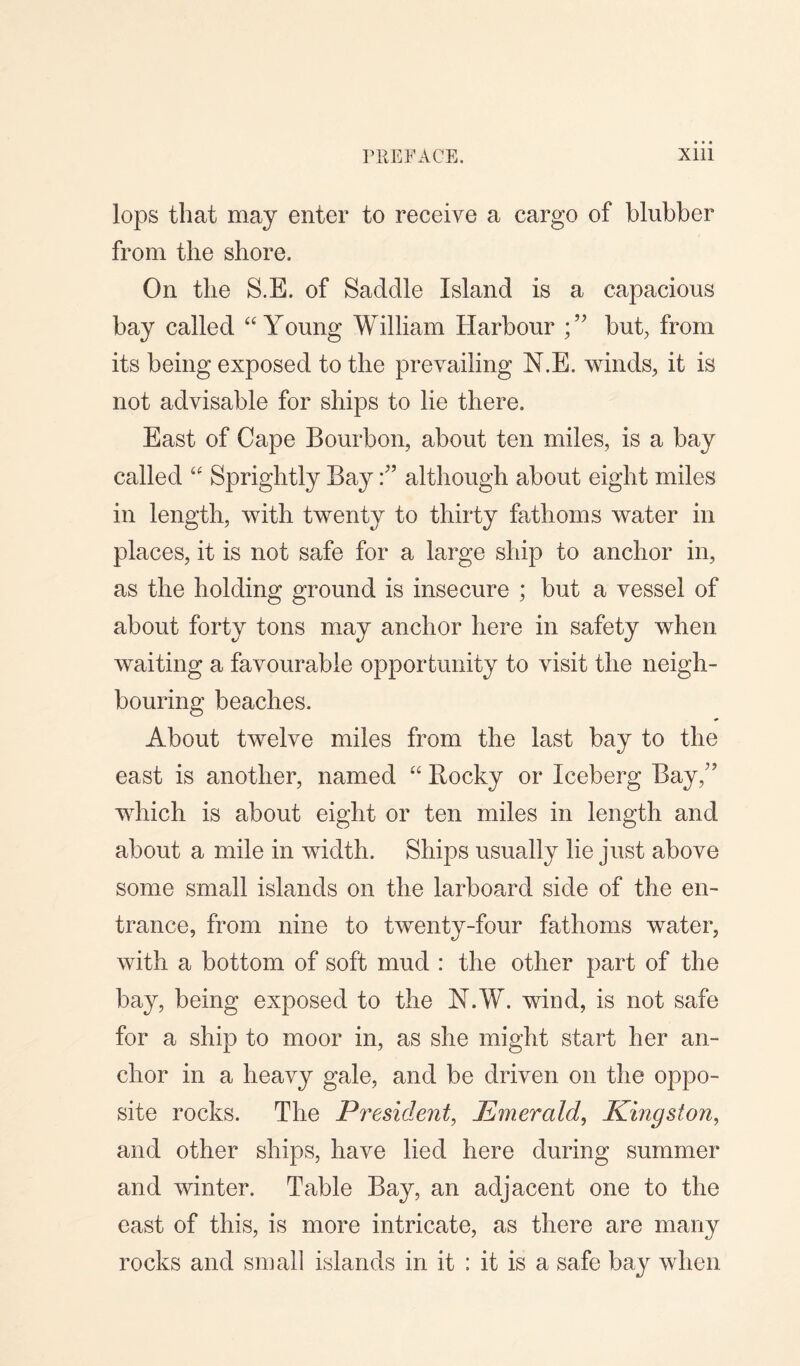 lops that may enter to receive a cargo of blubber from the shore. On the S.E. of Saddle Island is a capacious bay called “Young William Harbour but, from its being exposed to the prevailing N.E. winds, it is not advisable for ships to lie there. East of Cape Bourbon, about ten miles, is a bay called “ Sprightly Bayalthough about eight miles in length, with twenty to thirty fathoms water in places, it is not safe for a large ship to anchor in, as the holding ground is insecure ; but a vessel of about forty tons may anchor here in safety when waiting a favourable opportunity to visit the neigh¬ bouring beaches. About twelve miles from the last bay to the east is another, named “ Bocky or Iceberg Bay/’ which is about eight or ten miles in length and about a mile in width. Ships usually lie just above some small islands on the larboard side of the en¬ trance, from nine to twenty-four fathoms water, with a bottom of soft mud : the other part of the bay, being exposed to the N.W. wind, is not safe for a ship to moor in, as she might start her an¬ chor in a heavy gale, and be driven on the oppo¬ site rocks. The President, Emerald, Kingston, and other ships, have lied here during summer and winter. Table Bay, an adjacent one to the east of this, is more intricate, as there are many rocks and small islands in it : it is a safe bay when