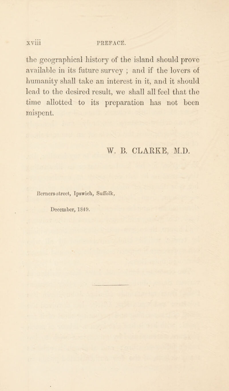 the geographical history of the island should prove available in its future survey ; and if the lovers of humanity shall take an interest in it, and it should lead to the desired result, we shall all feel that the time allotted to its preparation has not been mispent. W. B. CLARKE, M.D. Berners-street, Ipswich, Suffolk, December, 1849.