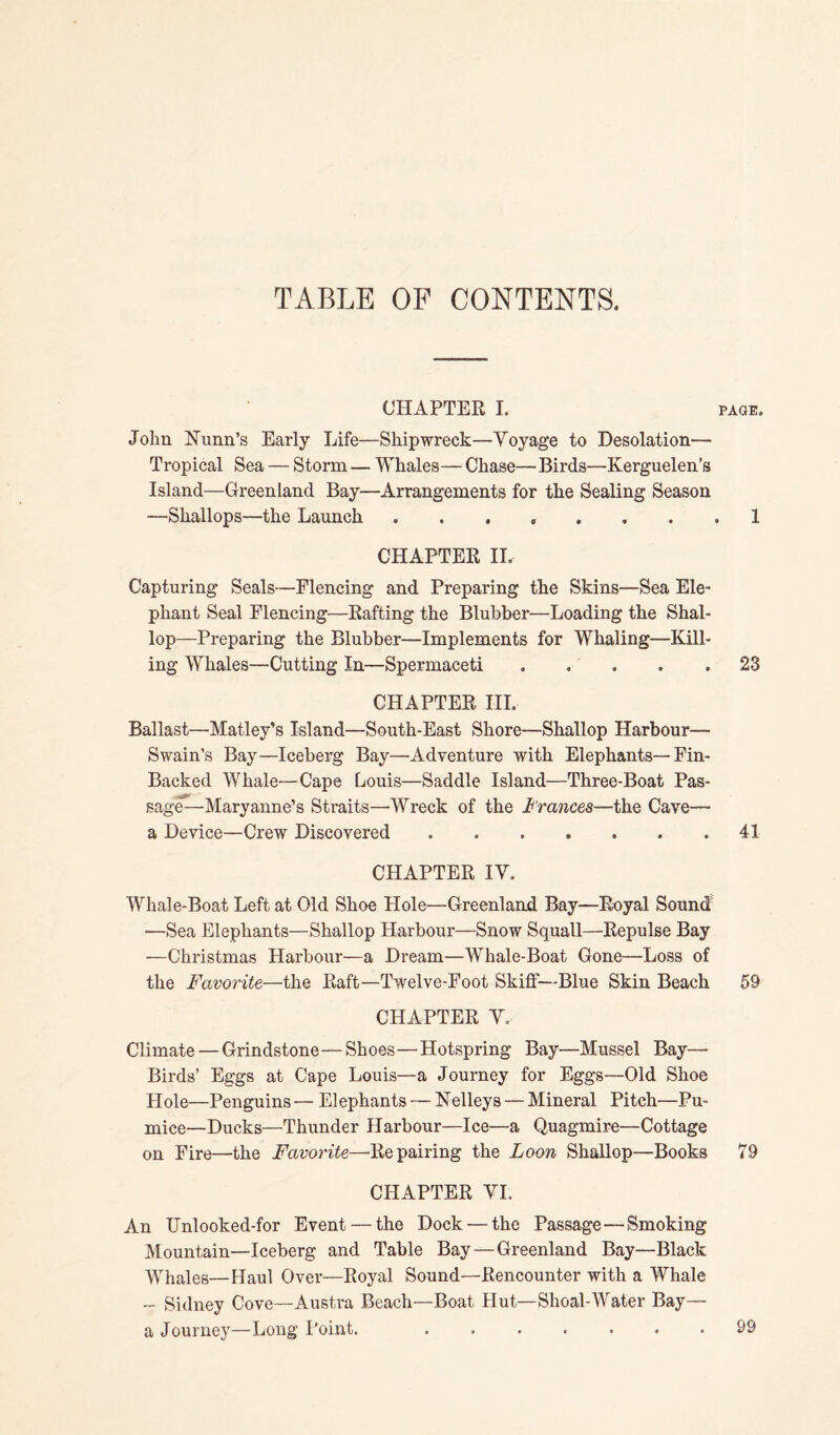 TABLE OF CONTENTS. CHAPTER I. paqe. John Nunn’s Early Life—Shipwreck—Voyage to Desolation— Tropical Sea — Storm — Whales— Chase— Birds—Kerguelen’s Island—Greenland Bay—Arrangements for the Sealing Season —Shallops—the Launch ........ 1 CHAPTER II. Capturing Seals—Flencing and Preparing the Skins—Sea Ele¬ phant Seal Elencing—Kafting the Blubber—Loading the Shal¬ lop—Preparing the Blubber—Implements for Whaling—Kill¬ ing Whales—Cutting In—Spermaceti ..... 23 CHAPTER III. Ballast—Matley’s Island—South-East Shore—Shallop Harbour- Swain’s Bay—Iceberg Bay—Adventure with Elephants—Fin- Backed Whale—Cape Louis—Saddle Island—Three-Boat Pas- sage—Maryanne’s Straits—Wreck of the Frances—the Cave— a Device—Crew Discovered.41 CHAPTER IV. Whale-Boat Left at Old Shoe Hole—Greenland Bay—Royal Sound -—Sea Elephants—Shallop Harbour—Snow Squall—Repulse Bay •—Christmas Harbour—a Dream—Whale-Boat Gone—Loss of the Favorite—the Raft—Twelve-Foot Skiff—Blue Skin Beach 59 CHAPTER V. Climate — Grindstone—Shoes—Hotspring Bay—Mussel Bay— Birds’ Eggs at Cape Louis—a Journey for Eggs—Old Shoe Hole—Penguins— Elephants — Kelleys — Mineral Pitch—Pu¬ mice—Ducks—Thunder Harbour—Ice—a Quagmire—Cottage on Fire—the Favorite—Repairing the Loon Shallop—Books 79 CHAPTER VI. An Unlooked-for Event — the Dock — the Passage—Smoking Mountain—Iceberg and Table Bay—Greenland Bay—Black Whales—Haul Over—Royal Sound—Rencounter with a Whale - Sidney Cove—Austra Beach—Boat Hut—Shoal-Water Bay— a Journey—Long Point. 99