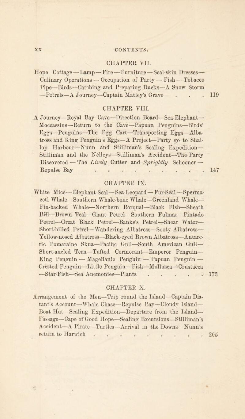 CHAPTER VII. Hope Cottage—Lamp — Fire—Furniture — Seal-skin Dresses— Culinary Operations—Occupation of Party — Fish — Tobacco Pipe—Birds—Catching and Preparing Ducks—A Snow Storm —Petrels—A Journey—Captain Matley’s Grave . . .119 CHAPTER VIII. A Journey—Royal Bay Cave—Direction Board—Sea-Elephant— Moccassins—Return to the Cave—Papuan Penguins—Birds’ Eggs—Penguiils—The Egg Cart—Transporting Eggs—Alba¬ tross and King Penguin’s Eggs—A Project—Party go to Shal¬ lop Harbour—Nunn and Stiiliman’s Sealing Expedition— Stillim'an and the Nelleys—Stilliman’s Accident—'The Party Discovered — The Lively Cutter and Sprightly Schooner — Repulse Bay .. . .147 CHAPTER IX. White Mice—Elephant-Seal—Sea-Leopard—Fur-Seal—Sperma¬ ceti Whale—Southern Whale-bone Whale—Greenland Whale— Fin-backed Whale—Northern Rorqual—Black Fish—-Sheath Bill—Brown Teal—Giant Petrel—Southern Fulmar—Pintado Petrel—Great Black Petrel—Banks’s Petrel—Shear Water— Short-billed Petrel—Wandering Albatross—Sooty Albatross— Yellow-nosed Albatross—Black-eyed Brown Albatross—Antarc¬ tic Pomaraine Skua—Pacific Gull—South American Gull— Short-ancled Tern—Tufted Cormorant—Emperor Penguin— King Penguin — Magellanic Penguin — Papuan Penguin — Crested Penguin—Little Penguin—Fish—Mollusca—Crustacea —Star-Fish—Sea Anemonies—Plants.173 CHAPTER X. Arrangement of the Men—Trip round the Island—Captain Dis¬ tant’s Account—Whale Chase—Repulse Bay—Cloudy Island— Boat Hut—Sealing Expedition—Departure from the Island— Passage—Cape of Good Hope—Sealing Excursions—Stilliman’s Accident—A Pirate—Turtles—Arrival in the Downs - Nunn’s return to Harwich.205