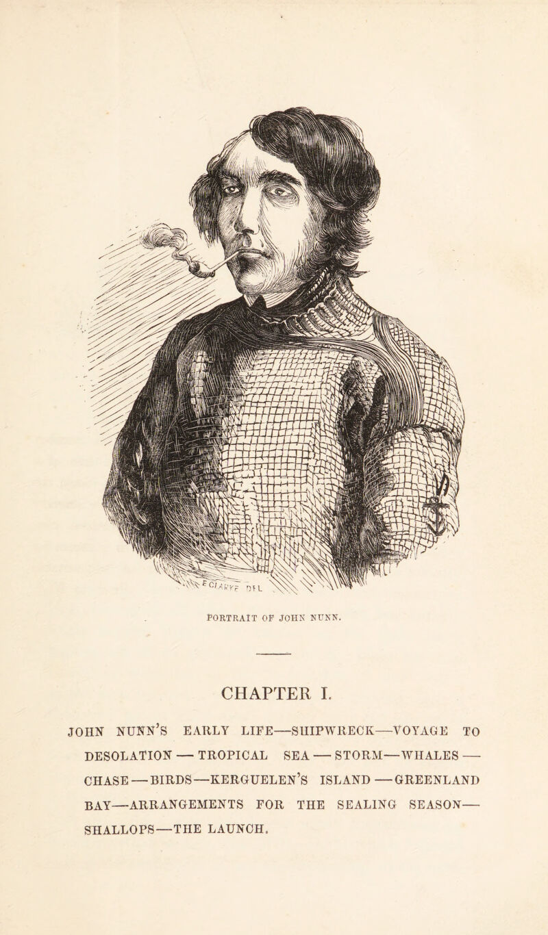 PORTRAIT OP JOHN NUNN. CHAPTER I. JOHN NUNN’S EARLY LIFE—SUIPWRECK—VOYAGE TO DESOLATION — TROPICAL SEA — STORM—WHALES —- CHASE — BIRDS—KERGUELEN’S ISLAND —GREENLAND BAY—ARRANGEMENTS FOR THE SEALING SEASON— SHALLOPS—THE LAUNCH.