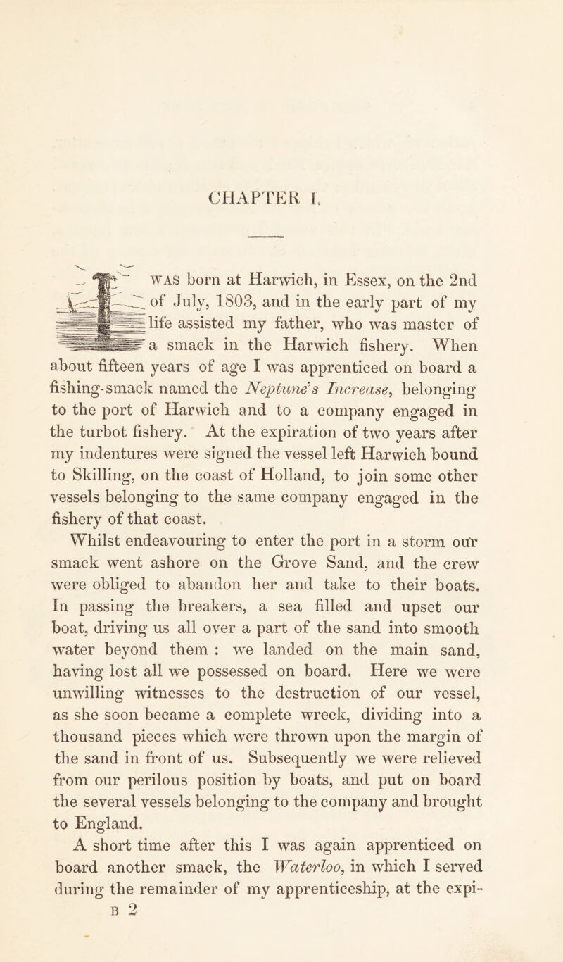 CHAPTER I. was born at Harwich, in Essex, on the 2nd of July, 1803, and in the early part of my life assisted my father, who was master of a smack in the Harwich fishery. When about fifteen years of age I was apprenticed on board a fishing-smack named the Neptune’s Increase, belonging to the port of Harwich and to a company engaged in the turbot fishery. At the expiration of two years after my indentures were signed the vessel left Harwich bound to Skilling, on the coast of Holland, to join some other vessels belonging to the same company engaged in the fishery of that coast. Whilst endeavouring to enter the port in a storm our smack went ashore on the Grove Sand, and the crew were obliged to abandon her and take to their boats. In passing the breakers, a sea filled and upset our boat, driving us all over a part of the sand into smooth water beyond them : we landed on the main sand, having lost all we possessed on board. Here we were unwilling witnesses to the destruction of our vessel, as she soon became a complete wreck, dividing into a thousand pieces which were thrown upon the margin of the sand in front of us. Subsequently we were relieved from our perilous position by boats, and put on board the several vessels belonging to the company and brought to England. A short time after this I was again apprenticed on board another smack, the Waterloo, in which I served during the remainder of my apprenticeship, at the expi- b 2