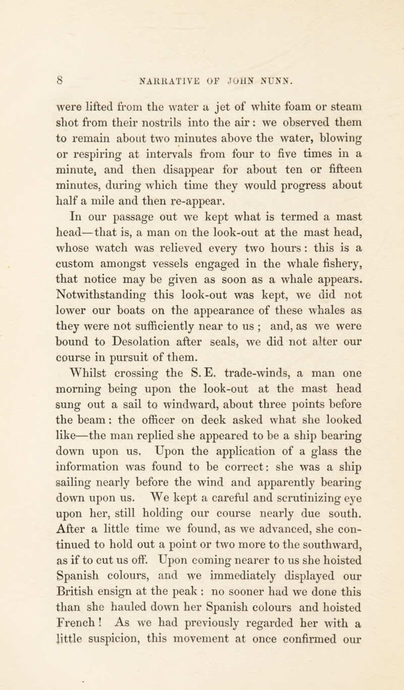 were lifted from the water a jet of white foam or steam shot from their nostrils into the air: we observed them to remain about two minutes above the water, blowing or respiring at intervals from four to five times in a minute, and then disappear for about ten or fifteen minutes, during which time they would progress about half a mile and then re-appear. In our passage out we kept what is termed a mast head—that is, a man on the look-out at the mast head, whose watch was relieved every two hours : this is a custom amongst vessels engaged in the whale fishery, that notice may be given as soon as a whale appears. Notwithstanding this look-out was kept, we did not lower our boats on the appearance of these whales as they were not sufficiently near to us ; and, as we were bound to Desolation after seals, we did not alter our course in pursuit of them. Whilst crossing the S. E. trade-winds, a man one morning being upon the look-out at the mast head sung out a sail to windward, about three points before the beam: the officer on deck asked what she looked like—the man replied she appeared to be a ship bearing down upon us. Upon the application of a glass the information was found to be correct: she was a ship sailing nearly before the wind and apparently bearing down upon us. We kept a careful and scrutinizing eye upon her, still holding our course nearly due south. After a little time we found, as we advanced, she con¬ tinued to hold out a point or two more to the southward, as if to cut us off. Upon coming nearer to us she hoisted Spanish colours, and we immediately displayed our British ensign at the peak : no sooner had we done this than she hauled down her Spanish colours and hoisted French ! As we had previously regarded her with a fittle suspicion, this movement at once confirmed our