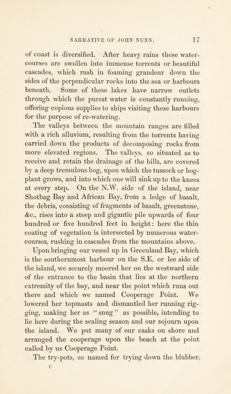 of coast is diversified. After heavy rains these water¬ courses are swollen into immense torrents or beautiful cascades, which rush in foaming grandeur down the sides of the perpendicular rocks into the sea or harbours beneath. Some of these lakes have narrow outlets through which the purest water is constantly running, offering copious supplies to ships visiting these harbours for the purpose of re-watering. The valleys between the mountain ranges are filled with a rich alluvium, resulting from the torrents having- carried down the products of decomposing rocks from more elevated regions. The valleys, so situated as to receive and retain the drainage of the hills, are covered by a deep tremulous bog, upon which the tussock or bog- plant grows, and into which one will sink up to the knees at every step. On the N.W. side of the island, near Shotbag Bay and African Bay, from a ledge of basalt, the debris, consisting of fragments of basalt, greenstone, &c., rises into a steep and gigantic pile upwards of four hundred or five hundred feet in height: here the thin coating of vegetation is intersected by numerous water¬ courses, rushing in cascades from the mountains above. Upon bringing our vessel up in Greenland Bay, which is the southernmost harbour on the S.E. or lee side of the island, we securely moored her on the westward side of the entrance to the basin that lies at the northern extremity of the bay, and near the point which runs out there and which we named Cooperage Point. We lowered her topmasts and dismantled her running rig¬ ging, making her as “ snug ” as possible, intending to lie here during the sealing season and our sojourn upon the island. We put many of our casks on shore and arranged the cooperage upon the beach at the point called by us Cooperage Point. The try-pots, so named for trying down the blubber, c