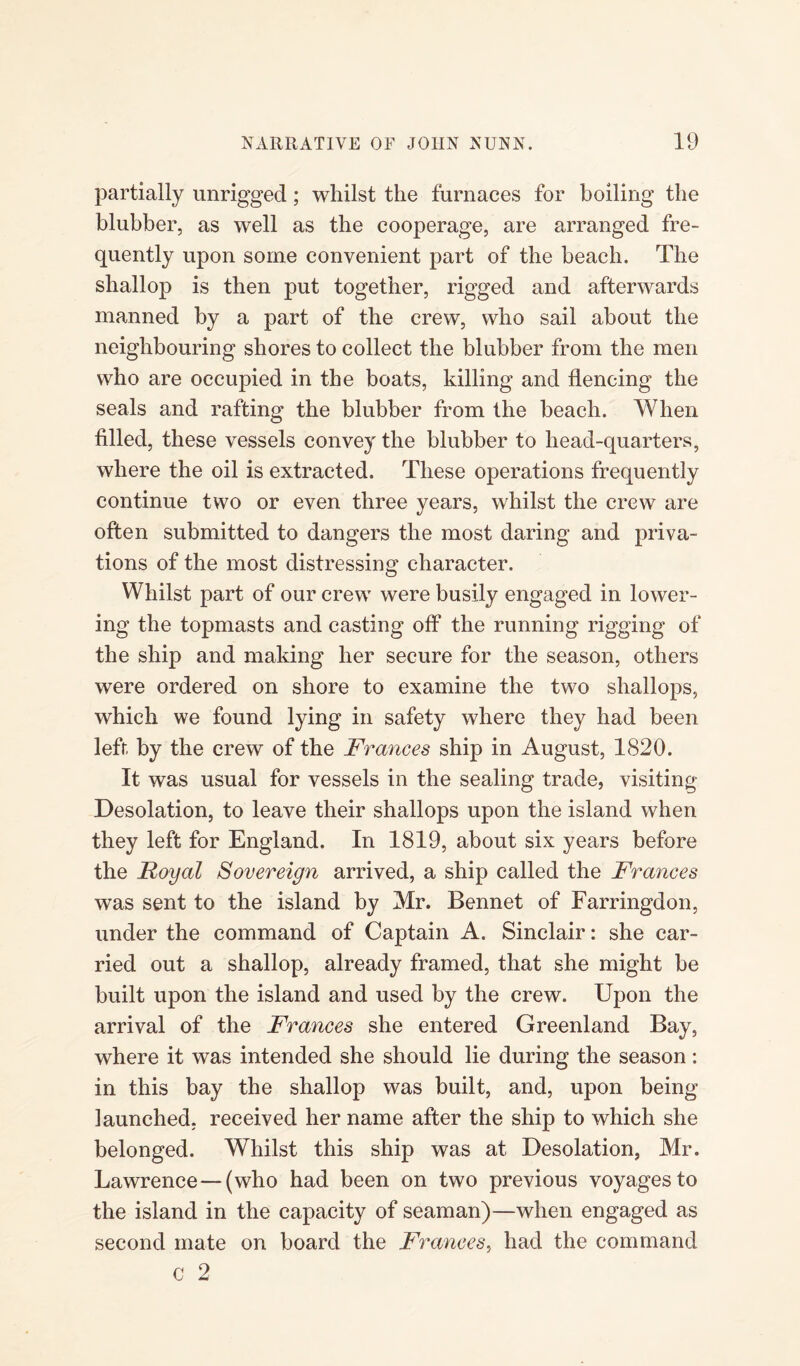 partially unrigged; whilst the furnaces for boiling the blubber, as well as the cooperage, are arranged fre¬ quently upon some convenient part of the beach. The shallop is then put together, rigged and afterwards manned by a part of the crew, who sail about the neighbouring shores to collect the blubber from the men who are occupied in the boats, killing and flencing the seals and rafting the blubber from the beach. When filled, these vessels convey the blubber to head-quarters, where the oil is extracted. These operations frequently continue two or even three years, whilst the crew are often submitted to dangers the most daring and priva¬ tions of the most distressing character. Whilst part of our crew were busily engaged in lower¬ ing the topmasts and casting off the running rigging of the ship and making her secure for the season, others were ordered on shore to examine the two shallops, which we found lying in safety where they had been left by the crew of the Frances ship in August, 1820. It was usual for vessels in the sealing trade, visiting Desolation, to leave their shallops upon the island when they left for England. In 1819, about six years before the Royal Sovereign arrived, a ship called the Frances was sent to the island by Mr. Bennet of Farringdon, under the command of Captain A. Sinclair: she car¬ ried out a shallop, already framed, that she might be built upon the island and used by the crew. Upon the arrival of the Frances she entered Greenland Bay, where it was intended she should lie during the season: in this bay the shallop was built, and, upon being launched, received her name after the ship to which she belonged. Whilst this ship was at Desolation, Mr. Lawrence—(who had been on two previous voyages to the island in the capacity of seaman)—when engaged as second mate on board the Frances, had the command c 2