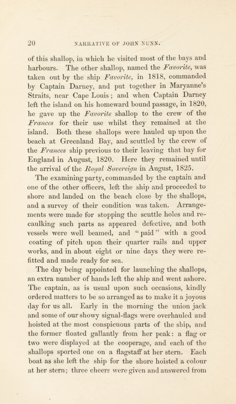 of* this shallop, in which he visited most of the bays and harbours. The other shallop, named the Favorite, was taken out by the ship Favorite, in 1818, commanded by Captain Darney, and put together in Maryanne's Straits, near Cape Louis ; and when Captain Darney left the island on his homeward bound passage, in 1820, he gave up the Favorite shallop to the crew of the Frances for their use whilst they remained at the island. Both these shallops were hauled up upon the beach at Greenland Bay, and scuttled by the crew of the Frances ship previous to their leaving that bay for England in August, 1820. Here they remained until the arrival of the Royal Sovereign in August, 1825. The examining party, commanded by the captain and one of the other officers, left the ship and proceeded to shore and landed on the beach close by the shallops, and a survey of their condition was taken. Arrange¬ ments were made for stopping the scuttle holes and re¬ caulking such parts as appeared defective, and both vessels were well beamed, and “ paid ” with a good coating of pitch upon their quarter rails and upper works, and in about eight or nine days they were re¬ fitted and made ready for sea. The day being appointed for launching the shallops, an extra number of hands left the ship and went ashore. The captain, as is usual upon such occasions, kindly ordered matters to be so arranged as to make it a joyous day for us all. Early in the morning the union jack and some of our showy signal-flags were overhauled and hoisted at the most conspicuous parts of the ship, and the former floated gallantly from her peak: a flag or two were displayed at the cooperage, and each of the shallops sported one on a flagstaff at her stern. Each boat as she left the ship for the shore hoisted a colour at her stern; three cheers were given and answered from