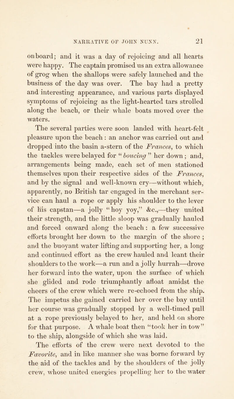 onboard; and it was a day of rejoicing and all hearts were happy. The captain promised us an extra allowance of grog when the shallops were safely launched and the business of the day was over. The bay had a pretty and interesting appearance, and various parts displayed symptoms of rejoicing as the light-hearted tars strolled along the beach, or their whale boats moved over the waters. The several parties were soon landed with heart-felt pleasure upon the beach : an anchor was carried out and dropped into the basin a-stern of the Frances, to which the tackles were belayed for “ boucing ” her down ; and, arrangements being made, each set of men stationed themselves upon their respective sides of the Frances, and by the signal and well-known cry—without which, apparently, no British tar engaged in the merchant ser¬ vice can haul a rope or apply his shoulder to the lever of his capstan—a jolly “hoy yoy,” &c.,—they united their strength, and the little sloop was gradually hauled and forced onward along the beach: a few successive efforts brought her down to the margin of the shore ; and the buoyant water lifting and supporting her, a long and continued effort as the crew hauled and leant their shoulders to the work—a run and a jolly hurrah—drove her forward into the water, upon the surface of which she glided and rode triumphantly afloat amidst the cheers of the crew which were re-echoed from the ship. The impetus she gained carried her over the bay until her course was gradually stopped by a well-timed pull at a rope previously belayed to her, and held on shore for that purpose. A whale boat then “took her in tow” to the ship, alongside of which she was laid. The efforts of the crew were next devoted to the Favorite, and in like manner she was borne forward by the aid of the tackles and by the shoulders of the jolly crew, whose united energies propelling her to the water