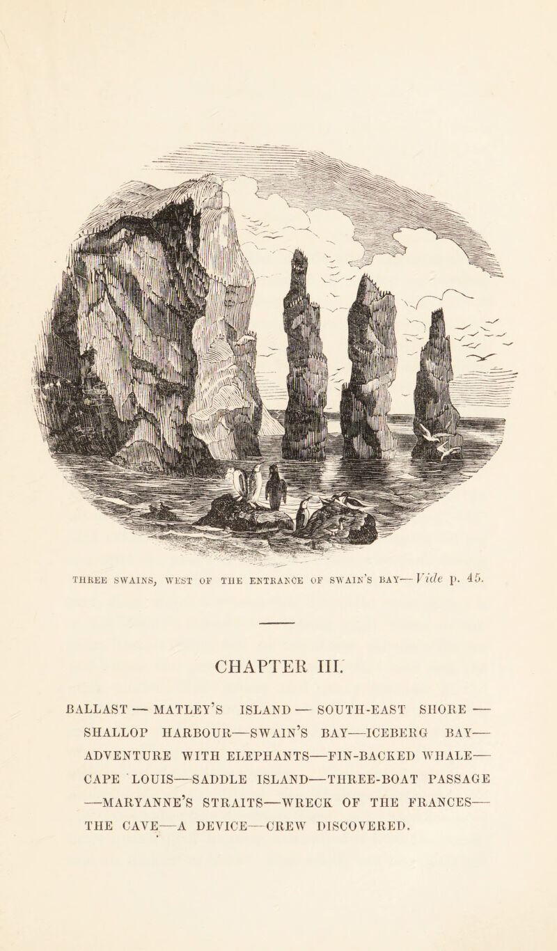 CHAPTER III. BALLAST — MATLEY’S ISLAND — SOUTH-EAST SHORE —- SHALLOP HARBOUR—SWAIN’S BAY—ICEBERG BAY— ADVENTURE WITH ELEPHANTS—FIN-BACKED WHALE— CAPE LOUIS—SADDLE ISLAND—THREE-BOAT PASSAGE —MARYANNE’S STRAITS—WRECK OF THE FRANCES— THE CAVE—A DEVICE—CREW DISCOVERED.