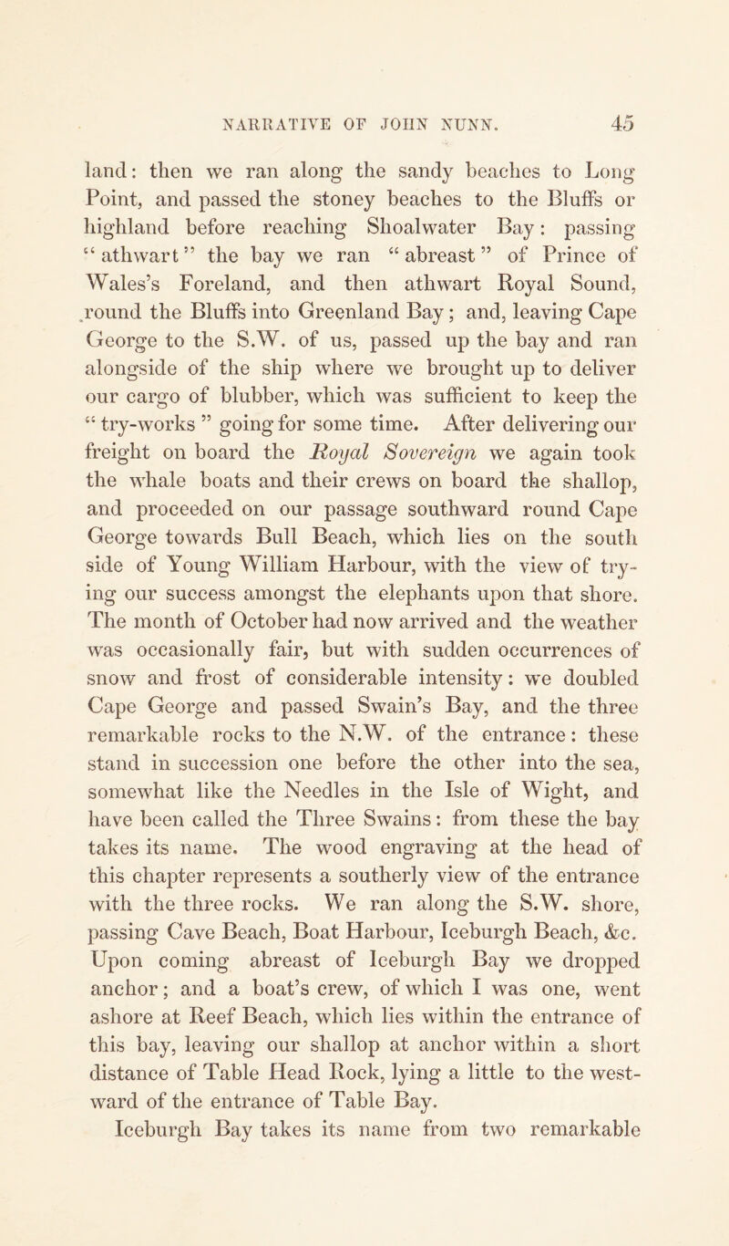 land: then we ran along the sandy beaches to Long Point, and passed the stoney beaches to the Bluffs or highland before reaching Shoalwater Bay: passing “athwart” the bay we ran “abreast” of Prince of Wales’s Foreland, and then athwart Royal Sound, round the Bluffs into Greenland Bay; and, leaving Cape George to the S.W. of us, passed up the bay and ran alongside of the ship where we brought up to deliver our cargo of blubber, which was sufficient to keep the “ try-works ” going for some time. After delivering our freight on board the Royal Sovereign we again took the whale boats and their crews on board the shallop, and proceeded on our passage southward round Cape George towards Bull Beach, which lies on the south side of Young William Harbour, with the view of try¬ ing our success amongst the elephants upon that shore. The month of October had now arrived and the weather was occasionally fair, but with sudden occurrences of snow and frost of considerable intensity: we doubled Cape George and passed Swain’s Bay, and the three remarkable rocks to the N.W. of the entrance: these stand in succession one before the other into the sea, somewhat like the Needles in the Isle of Wight, and have been called the Three Swains: from these the bay takes its name. The wood engraving at the head of this chapter represents a southerly view of the entrance with the three rocks. We ran along the S.W. shore, passing Cave Beach, Boat Harbour, Iceburgh Beach, &c. Upon coming abreast of Iceburgh Bay we dropped anchor; and a boat’s crew, of which I was one, went ashore at Reef Beach, which lies within the entrance of this bay, leaving our shallop at anchor within a short distance of Table Head Rock, lying a little to the west¬ ward of the entrance of Table Bay. Iceburgh Bay takes its name from two remarkable