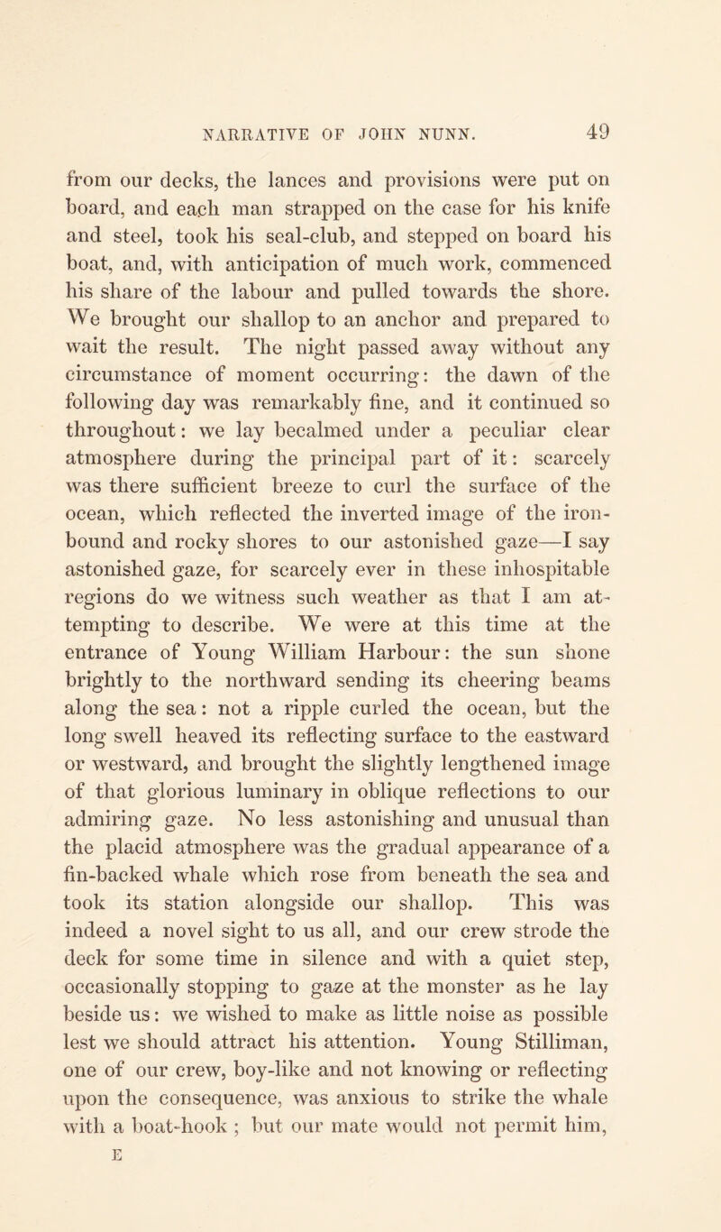 from our decks, the lances and provisions were put on board, and each man strapped on the case for his knife and steel, took his seal-club, and stepped on board his boat, and, with anticipation of much work, commenced his share of the labour and pulled towards the shore. We brought our shallop to an anchor and prepared to wait the result. The night passed away without any circumstance of moment occurring: the dawn of the following day was remarkably fine, and it continued so throughout: we lay becalmed under a peculiar clear atmosphere during the principal part of it: scarcely was there sufficient breeze to curl the surface of the ocean, which reflected the inverted image of the iron- bound and rocky shores to our astonished gaze—I say astonished gaze, for scarcely ever in these inhospitable regions do we witness such weather as that I am at¬ tempting to describe. We were at this time at the entrance of Young William Harbour: the sun shone brightly to the northward sending its cheering beams along the sea: not a ripple curled the ocean, but the long swell heaved its reflecting surface to the eastward or westward, and brought the slightly lengthened image of that glorious luminary in oblique reflections to our admiring gaze. No less astonishing and unusual than the placid atmosphere was the gradual appearance of a fin-backed whale which rose from beneath the sea and took its station alongside our shallop. This was indeed a novel sight to us all, and our crew strode the deck for some time in silence and with a quiet step, occasionally stopping to gaze at the monster as he lay beside us: we wished to make as little noise as possible lest we should attract his attention. Young Stilliman, one of our crew, boy-like and not knowing or reflecting upon the consequence, was anxious to strike the whale with a boat-hook ; but our mate would not permit him, E