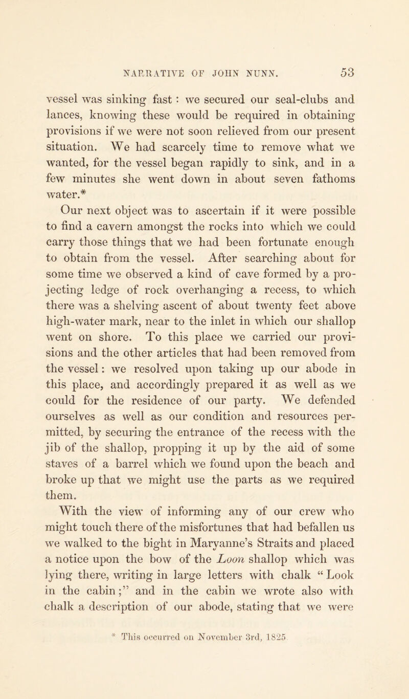 vessel was sinking fast : we secured our seal-clubs and lances, knowing these would be required in obtaining provisions if we were not soon relieved from our present situation. We had scarcely time to remove what we wanted, for the vessel began rapidly to sink, and in a few minutes she went down in about seven fathoms water.* Our next object was to ascertain if it were possible to find a cavern amongst the rocks into which we could carry those things that we had been fortunate enough to obtain from the vessel. After searching about for some time we observed a kind of cave formed by a pro¬ jecting ledge of rock overhanging a recess, to which there was a shelving ascent of about twenty feet above high-water mark, near to the inlet in which our shallop went on shore. To this place we carried our provi¬ sions and the other articles that had been removed from the vessel: we resolved upon taking up our abode in this place, and accordingly prepared it as well as we could for the residence of our party. We defended ourselves as well as our condition and resources per¬ mitted, by securing the entrance of the recess with the jib of the shallop, propping it up by the aid of some staves of a barrel which we found upon the beach and broke up that we might use the parts as we required them. With the view of informing any of our crew who might touch there of the misfortunes that had befallen us we walked to the bight in Maryanne’s Straits and placed a notice upon the bow of the Loon shallop which was lying there, writing in large letters with chalk “ Look in the cabinand in the cabin we wrote also with chalk a description of our abode, stating that we were * This occurred on November 3rd, 1825