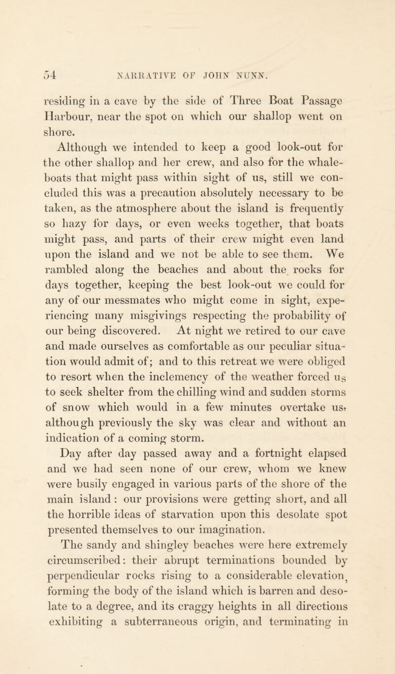 residing in a cave by the side of Three Boat Passage Harbour, near the spot on which our shallop went on shore. Although we intended to keep a good look-out for the other shallop and her crew, and also for the whale¬ boats that might pass within sight of us, still we con¬ cluded this was a precaution absolutely necessary to be taken, as the atmosphere about the island is frequently so hazy for days, or even weeks together, that boats might pass, and parts of their crew might even land upon the island and we not be able to see them. We rambled along the beaches and about the rocks for days together, keeping the best look-out we could for any of our messmates who might come in sight, expe¬ riencing many misgivings respecting the probability of our being discovered. At night we retired to our cave and made ourselves as comfortable as our peculiar situa¬ tion would admit of; and to this retreat we were obliged to resort when the inclemency of the weather forced us to seek shelter from the chilling wind and sudden storms of snow which would in a few minutes overtake us> although previously the sky was clear and without an indication of a coming storm. Day after day passed away and a fortnight elapsed and we had seen none of our crew, whom we knew were busily engaged in various parts of the shore of the main island : our provisions were getting short, and all the horrible ideas of starvation upon this desolate spot presented themselves to our imagination. The sandy and sliingley beaches were here extremely circumscribed: their abrupt terminations bounded by perpendicular rocks rising to a considerable elevation forming the body of the island which is barren and deso¬ late to a degree, and its craggy heights in all directions exhibiting a subterraneous origin, and terminating in
