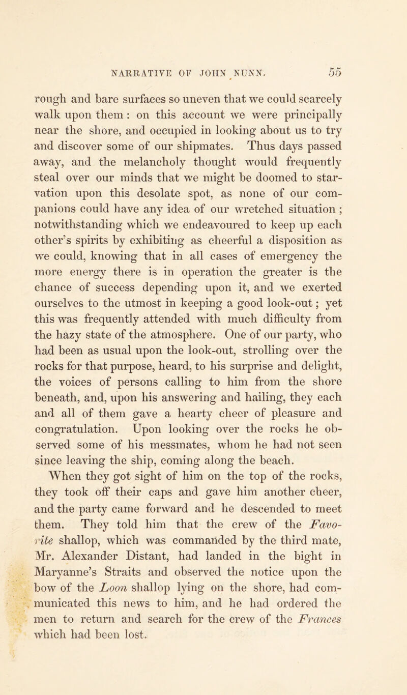 rough and bare surfaces so uneven that we could scarcely walk upon them : on this account we were principally near the shore, and occupied in looking about us to tr}r and discover some of our shipmates. Thus days passed away, and the melancholy thought would frequently steal over our minds that we might be doomed to star¬ vation upon this desolate spot, as none of our com¬ panions could have any idea of our wretched situation ; notwithstanding which we endeavoured to keep up each other’s spirits by exhibiting as cheerful a disposition as we could, knowing that in all cases of emergency the more energy there is in operation the greater is the chance of success depending upon it, and we exerted ourselves to the utmost in keeping a good look-out; yet this was frequently attended with much difficulty from the hazy state of the atmosphere. One of our party, who had been as usual upon the look-out, strolling over the rocks for that purpose, heard, to his surprise and delight, the voices of persons calling to him from the shore beneath, and, upon his answering and hailing, they each and all of them gave a hearty cheer of pleasure and congratulation. Upon looking over the rocks he ob¬ served some of his messmates, whom he had not seen since leaving the ship, coming along the beach. When they got sight of him on the top of the rocks, they took off their caps and gave him another cheer, and the party came forward and he descended to meet them. They told him that the crew of the Favo¬ rite shallop, which was commanded by the third mate, Mr. Alexander Distant, had landed in the bight in Maryanne’s Straits and observed the notice upon the bow of the Loon shallop lying on the shore, had com¬ municated this news to him, and he had ordered the men to return and search for the crew of the Frances which had been lost.
