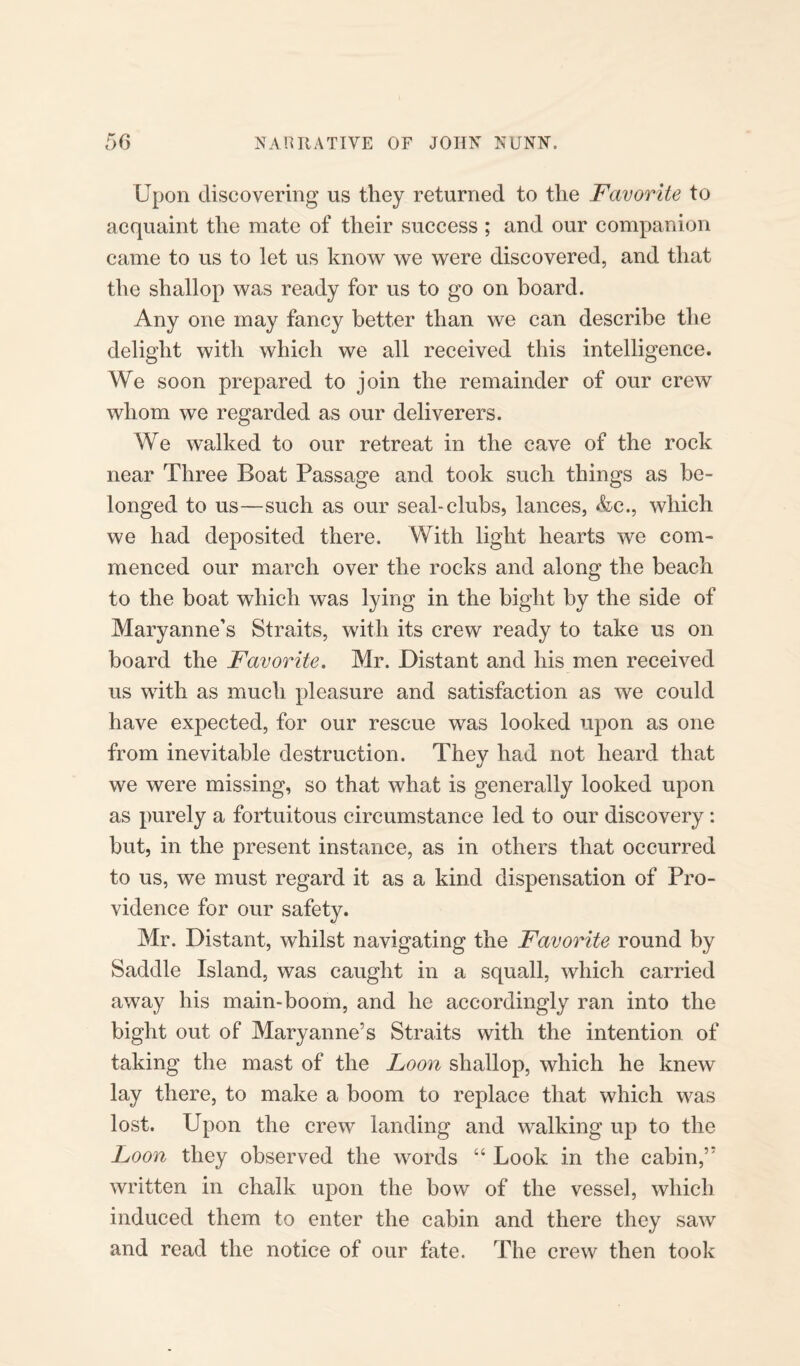 Upon discovering us they returned to the Favorite to acquaint the mate of their success ; and our companion came to us to let us know we were discovered, and that the shallop was ready for us to go on board. Any one may fancy better than we can describe the delight with which we all received this intelligence. We soon prepared to join the remainder of our crew whom we regarded as our deliverers. We walked to our retreat in the cave of the rock near Three Boat Passage and took such things as be¬ longed to us—such as our seal-clubs, lances, &c., which we had deposited there. With light hearts we com¬ menced our march over the rocks and along the beach to the boat which was lying in the bight by the side of Maryanne’s Straits, with its crew ready to take us on board the Favorite. Mr. Distant and his men received us with as much pleasure and satisfaction as we could have expected, for our rescue was looked upon as one from inevitable destruction. They had not heard that we were missing, so that what is generally looked upon as purely a fortuitous circumstance led to our discovery : but, in the present instance, as in others that occurred to us, we must regard it as a kind dispensation of Pro¬ vidence for our safety. Mr. Distant, whilst navigating the Favorite round by Saddle Island, was caught in a squall, which carried away his main-boom, and he accordingly ran into the bight out of Maryanne’s Straits with the intention of taking the mast of the Loon shallop, which he knew lay there, to make a boom to replace that which was lost. Upon the crew landing and walking up to the Loon they observed the words “ Look in the cabin,’5 written in chalk upon the bow of the vessel, which induced them to enter the cabin and there they saw and read the notice of our fate. The crew then took