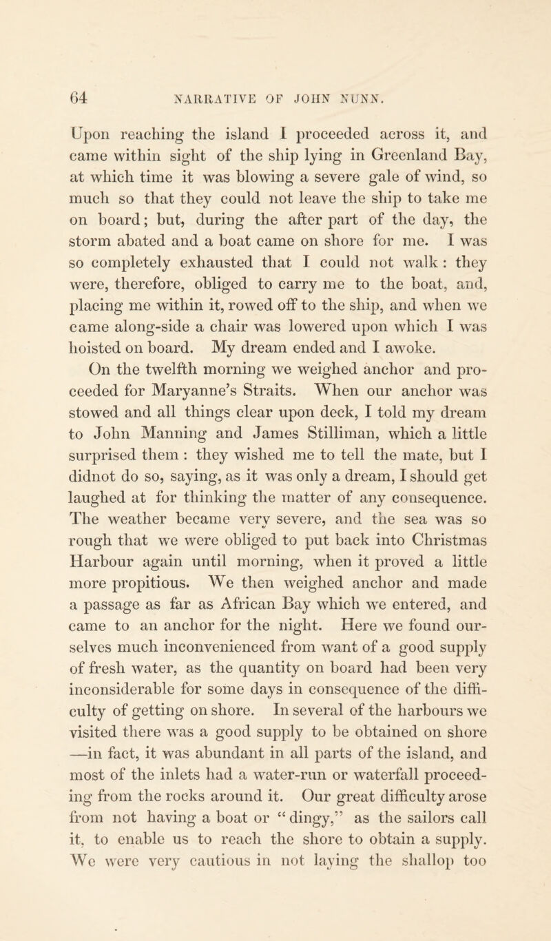 Upon reaching the island I proceeded across it, and came within sight of the ship lying in Greenland Bay, at which time it was blowing a severe gale of wind, so much so that they could not leave the ship to take me on board; but, during the after part of the day, the storm abated and a boat came on shore for me. I was so completely exhausted that I could not walk : they were, therefore, obliged to carry me to the boat, and, placing me within it, rowed off to the ship, and when we came along-side a chair was lowered upon which I was hoisted on board. My dream ended and I awoke. On the twelfth morning we weighed anchor and pro¬ ceeded for Maryanne’s Straits. When our anchor was stowed and all things clear upon deck, I told my dream to John Manning and James Stilliman, which a little surprised them : they wished me to tell the mate, but I didnot do so, saying, as it was only a dream, I should get laughed at for thinking the matter of any consequence. The weather became verv severe, and the sea was so rough that we were obliged to put back into Christmas Harbour again until morning, when it proved a little more propitious. We then weighed anchor and made a passage as far as African Bay which we entered, and came to an anchor for the night. Here we found our¬ selves much inconvenienced from want of a good supply of fresh water, as the quantity on board had been very inconsiderable for some days in consequence of the diffi¬ culty of getting on shore. In several of the harbours we visited there was a good supply to be obtained on shore —in fact, it was abundant in all parts of the island, and most of the inlets had a water-run or waterfall proceed¬ ing from the rocks around it. Our great difficulty arose from not having a boat or “ dingy,” as the sailors call it, to enable us to reach the shore to obtain a supply. We were very cautious in not laying the shallop too