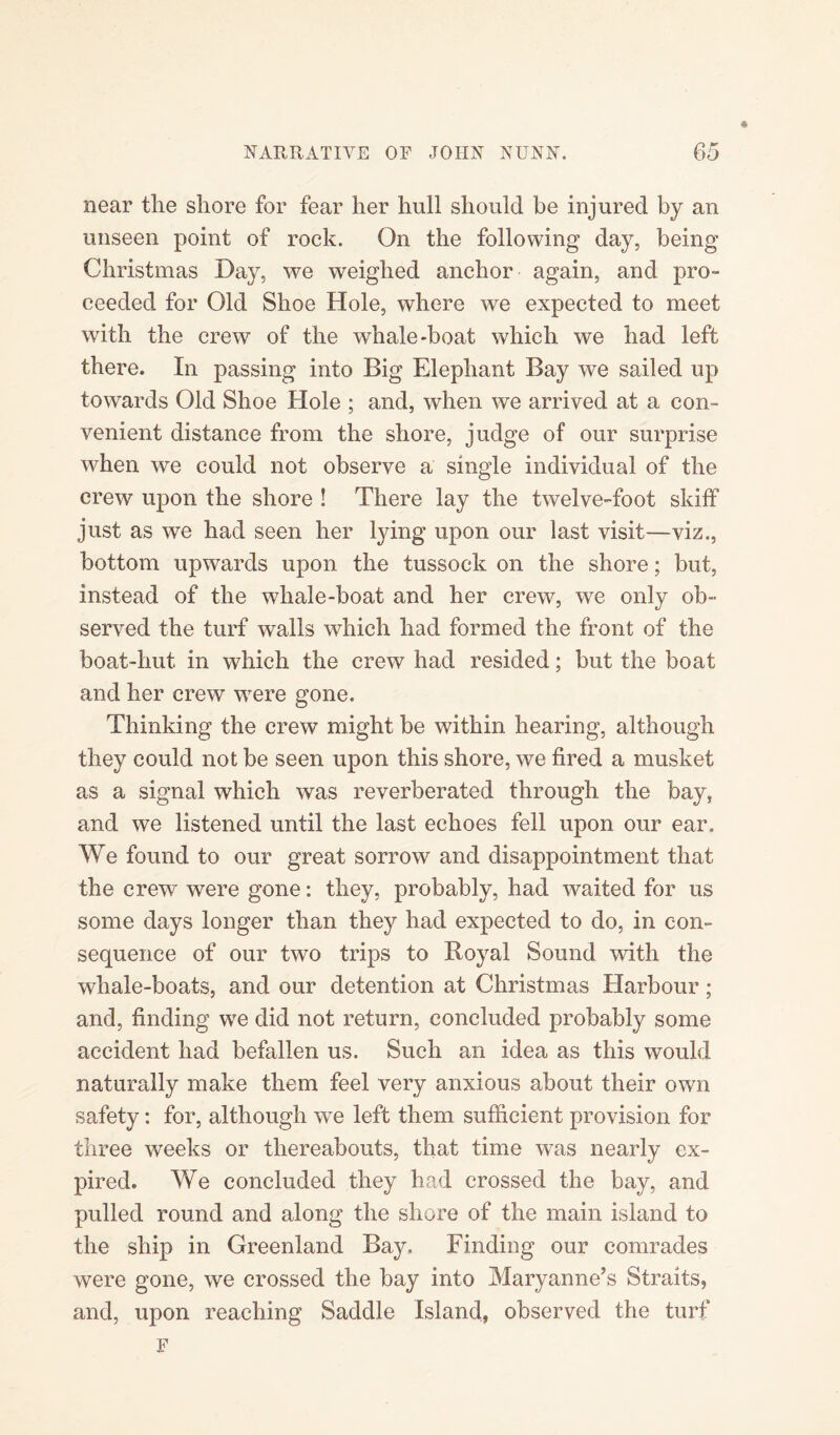 « near the shore for fear her hull should be injured by an unseen point of rock. On the following day, being Christinas Day, we weighed anchor again, and pro¬ ceeded for Old Shoe Hole, where we expected to meet with the crew of the whale-boat which we had left there. In passing into Big Elephant Bay we sailed up towards Old Shoe Hole ; and, when we arrived at a con¬ venient distance from the shore, judge of our surprise when we could not observe a single individual of the crew upon the shore ! There lay the twelve-foot skiff just as we had seen her lying upon our last visit—viz., bottom upwards upon the tussock on the shore; but, instead of the whale-boat and her crew, we only ob¬ served the turf walls which had formed the front of the boat-hut in which the crew had resided; but the boat and her crew were gone. Thinking the crew might be within hearing, although they could not be seen upon this shore, we fired a musket as a signal which was reverberated through the bay, and we listened until the last echoes fell upon our ear. We found to our great sorrow and disappointment that the crew were gone: they, probably, had waited for us some days longer than they had expected to do, in con¬ sequence of our two trips to Royal Sound with the whale-boats, and our detention at Christmas Harbour; and, finding we did not return, concluded probably some accident had befallen us. Such an idea as this would naturally make them feel very anxious about their own safety: for, although we left them sufficient provision for three weeks or thereabouts, that time was nearly ex¬ pired. We concluded they had crossed the bay, and pulled round and along the shore of the main island to the ship in Greenland Bay. Finding our comrades were gone, we crossed the bay into Maryanne’s Straits, and, upon reaching Saddle Island, observed the turf F