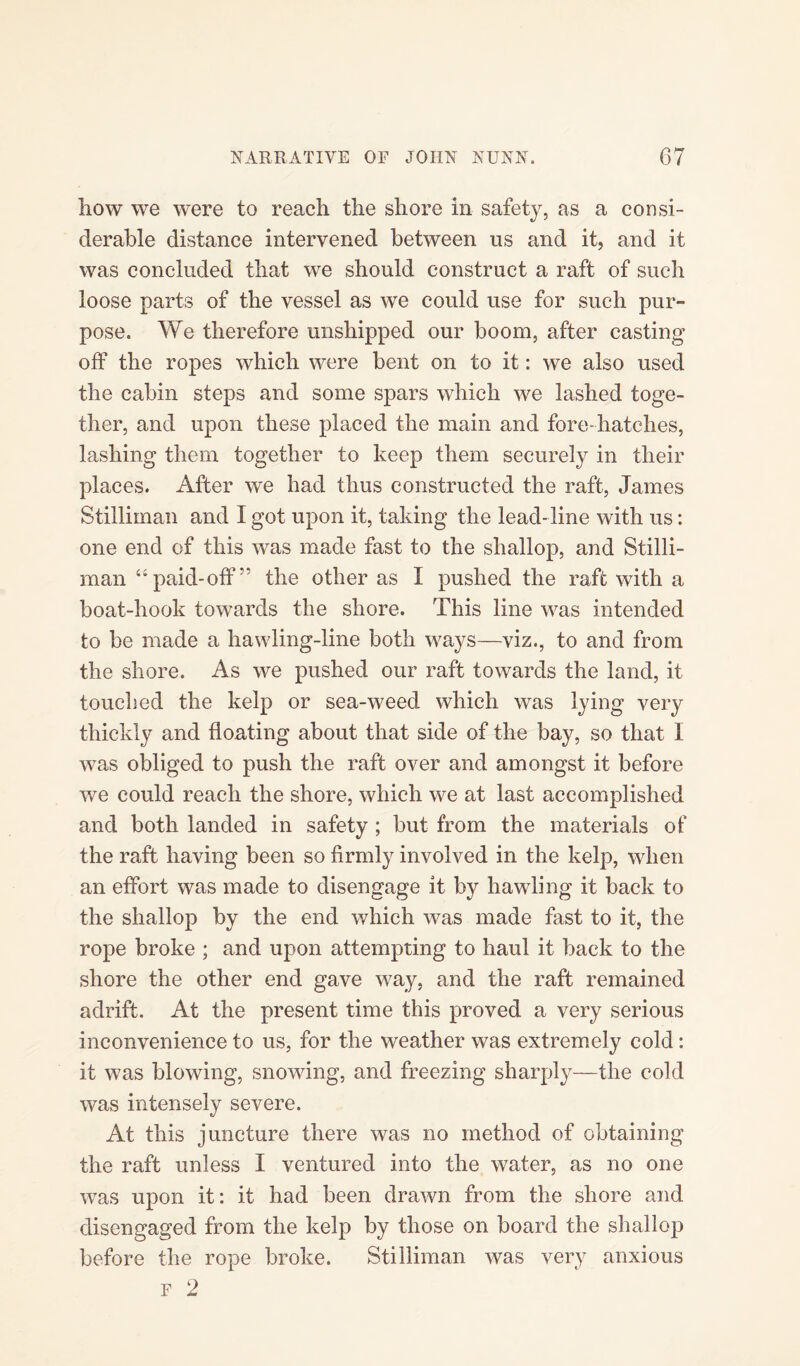liow we were to reach the shore in safety, as a consi¬ derable distance intervened between us and it, and it was concluded that we should construct a raft of such loose parts of the vessel as we could use for such pur¬ pose. We therefore unshipped our boom, after casting off the ropes which were bent on to it: we also used the cabin steps and some spars which we lashed toge¬ ther, and upon these placed the main and fore-hatches, lashing them together to keep them securely in their places. After we had thus constructed the raft, James Stilliman and I got upon it, taking the lead-line with us: one end of this was made fast to the shallop, and Stilli¬ man “paid-off” the other as I pushed the raft with a boat-hook towards the shore. This line was intended to be made a hawling-line both ways—viz., to and from the shore. As we pushed our raft towards the land, it touched the kelp or sea-weed which was lying very thickly and floating about that side of the bay, so that I was obliged to push the raft over and amongst it before we could reach the shore, which we at last accomplished and both landed in safety ; but from the materials of the raft having been so firmly involved in the kelp, when an effort was made to disengage it by hawling it back to the shallop by the end which was made fast to it, the rope broke ; and upon attempting to haul it back to the shore the other end gave way, and the raft remained adrift. At the present time this proved a very serious inconvenience to us, for the weather was extremely cold: it was blowing, snowing, and freezing sharply—the cold was intensely severe. At this juncture there was no method of obtaining the raft unless I ventured into the water, as no one was upon it: it had been drawn from the shore and disengaged from the kelp by those on board the shallop before the rope broke. Stilliman was very anxious F 2