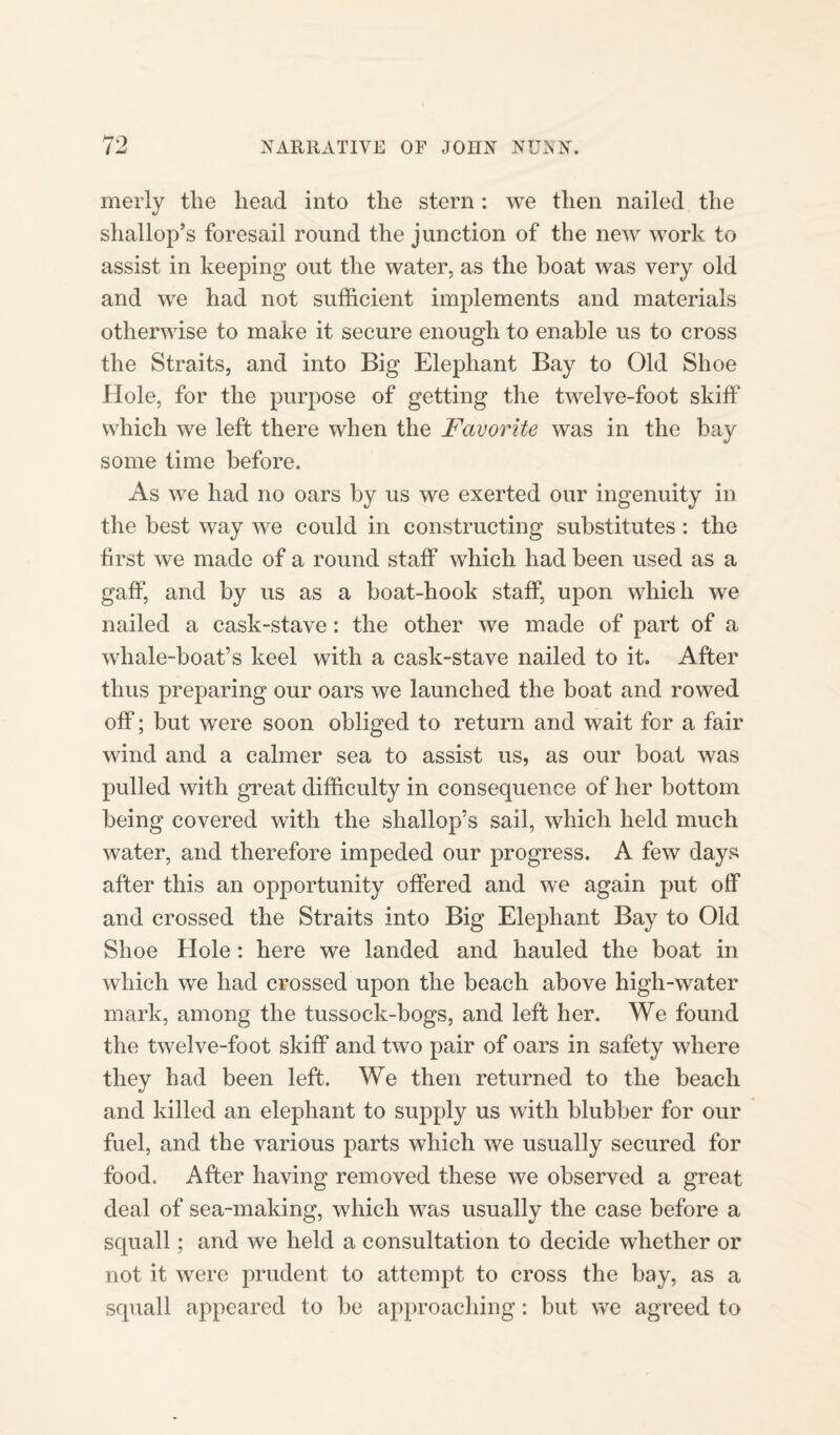 merly the head into the stern: we then nailed the shallop’s foresail round the junction of the new work to assist in keeping out the water, as the boat was very old and we had not sufficient implements and materials otherwise to make it secure enough to enable us to cross the Straits, and into Big Elephant Bay to Old Shoe Hole, for the purpose of getting the twelve-foot skiff which we left there when the Favorite was in the bay some time before. As we had no oars by us we exerted our ingenuity in the best way we could in constructing substitutes: the first we made of a round staff which had been used as a gaff, and by us as a boat-hook staff, upon which we nailed a cask-stave: the other we made of part of a whale-boat’s keel with a cask-stave nailed to it. After thus preparing our oars we launched the boat and rowed off; but were soon obliged to return and wait for a fair wind and a calmer sea to assist us, as our boat was pulled with great difficulty in consequence of her bottom being covered with the shallop’s sail, which held much water, and therefore impeded our progress. A few days after this an opportunity offered and we again put off and crossed the Straits into Big Elephant Bay to Old Shoe Hole: here we landed and hauled the boat in which we had crossed upon the beach above high-water mark, among the tussock-bogs, and left her. We found the twelve-foot skiff and two pair of oars in safety where they had been left. We then returned to the beach and killed an elephant to supply us with blubber for our fuel, and the various parts which we usually secured for food. After having removed these we observed a great deal of sea-making, which was usually the case before a squall; and we held a consultation to decide whether or not it were prudent to attempt to cross the bay, as a squall appeared to be approaching: but we agreed to