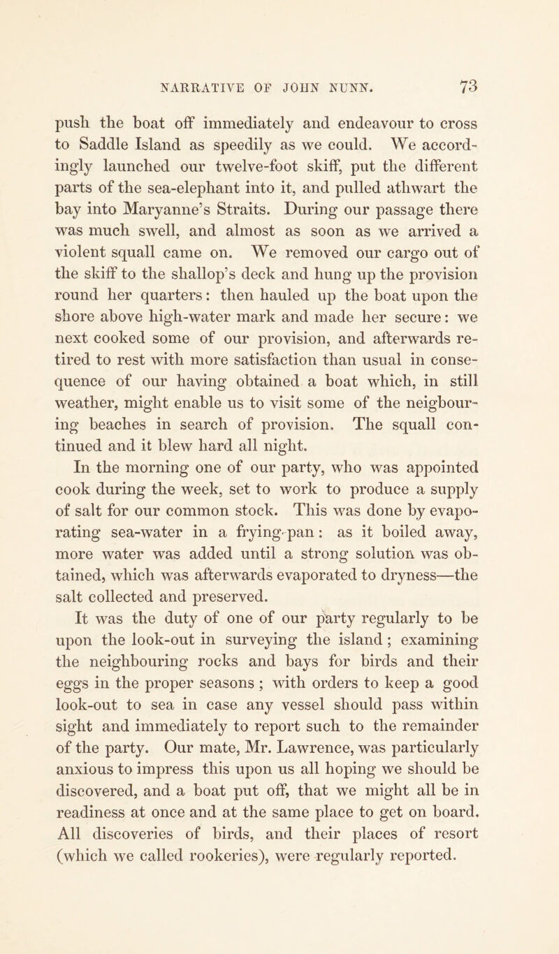 push the boat off immediately and endeavour to cross to Saddle Island as speedily as we could. We accord- ingly launched our twelve-foot skiff, put the different parts of the sea-elephant into it, and pulled athwart the bay into Maryanne’s Straits. During our passage there was much swell, and almost as soon as we arrived a violent squall came on. We removed our cargo out of the skiff to the shallop’s deck and hung up the provision round her quarters: then hauled up the boat upon the shore above high-water mark and made her secure: we next cooked some of our provision, and afterwards re¬ tired to rest with more satisfaction than usual in conse¬ quence of our having obtained a boat which, in still weather, might enable us to visit some of the neigbour- ing beaches in search of provision. The squall con¬ tinued and it blew hard all night. In the morning one of our party, who was appointed cook during the week, set to work to produce a supply of salt for our common stock. This was done by evapo¬ rating sea-water in a frying-pan: as it boiled away, more water was added until a strong solution was ob¬ tained, which was afterwards evaporated to dryness—the salt collected and preserved. It was the duty of one of our party regularly to be upon the look-out in surveying the island; examining the neighbouring rocks and bays for birds and their eggs in the proper seasons; with orders to keep a good look-out to sea in case any vessel should pass within sight and immediately to report such to the remainder of the party. Our mate, Mr. Lawrence, was particularly anxious to impress this upon us all hoping we should be discovered, and a boat put off, that we might all be in readiness at once and at the same place to get on board. All discoveries of birds, and their places of resort (which we called rookeries), were regularly reported.