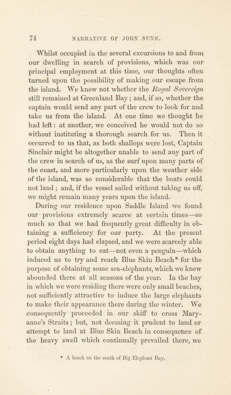 Whilst occupied in the several excursions to and from, our dwelling in search of provisions, which was our principal employment at this time, our thoughts often turned upon the possibility of making our escape from the island. We knew not whether the Royal Sovereign still remained at Greenland Bay ; and, if so, whether the captain would send any part of the crew to look for and take us from the island. At one time we thought he had left: at another, we conceived he would not do so without instituting a thorough search for us. Then it occurred to us that, as both shallops were lost, Captain Sinclair might be altogether unable to send any part of the crew in search of us, as the surf upon many parts of the coast, and more particularly upon the weather side of the island, was so considerable that the boats could not land; and, if the vessel sailed without taking us off, we might remain many years upon the island. During our residence upon Saddle Island we found our provisions extremely scarce at certain times—so much so that we had frequently great difficulty in ob¬ taining a sufficiency for our party. At the present period eight days had elapsed, and we were scarcely able to obtain anything to eat—not even a penguin—which induced us to try and reach Blue Skin Beach* for the purpose of obtaining some sea-elephants, which we knew abounded there at all seasons of the year. In the bay in which we were residing there were only small beaches, not sufficiently attractive to induce the large elephants to make their appearance there during the winter. We consequently proceeded in our skiff to cross Mary- anne’s Straits ; but, not deeming it prudent to land or attempt to land at Blue Skin Beach in consequence of the heavy swell which continually prevailed there, we * A beach on the south of Big Elephant Bay.