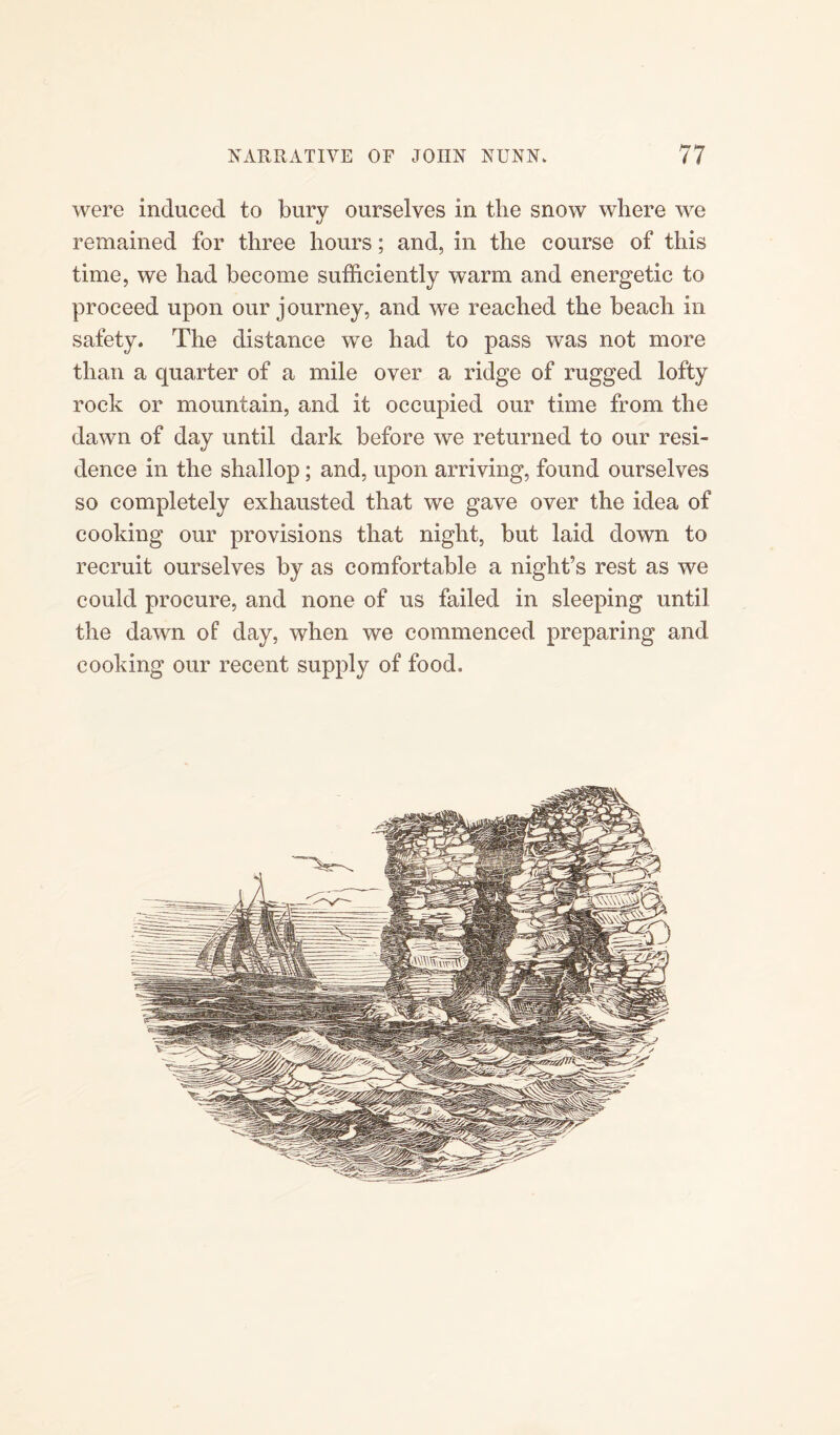 were induced to bury ourselves in the snow where we remained for three hours; and, in the course of this time, we had become sufficiently warm and energetic to proceed upon our journey, and we reached the beach in safety. The distance we had to pass was not more than a quarter of a mile over a ridge of rugged lofty rock or mountain, and it occupied our time from the dawn of day until dark before we returned to our resi¬ dence in the shallop; and, upon arriving, found ourselves so completely exhausted that we gave over the idea of cooking our provisions that night, but laid down to recruit ourselves by as comfortable a night’s rest as we could procure, and none of us failed in sleeping until the dawn of day, when we commenced preparing and cooking our recent supply of food.