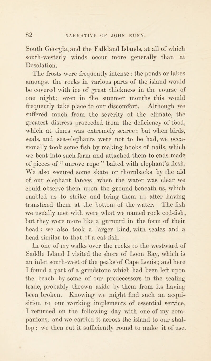 South Georgia, and the Falkland Islands, at all of which south-westerly winds occur more generally than at Desolation. The frosts were frequently intense : the ponds or lakes amongst the rocks in various parts of the island would be covered with ice of great thickness in the course of one night: even in the summer months this would frequently take place to our discomfort. Although we suffered much from the severity of the climate, the greatest distress proceeded from the deficiency of food, which at times was extremely scarce; but when birds, seals, and sea-elephants were not to be had, we occa¬ sionally took some fish by making hooks of nails, which we bent into such form and attached them to ends made of pieces of “ unrove rope ” baited with elephant’s flesh. We also secured some skate or thornbacks by the aid of our elephant lances: when the water was clear we could observe them upon the ground beneath us, which enabled us to strike and bring them up after having transfixed them at the bottom of the water. The fish we usually met with were what we named rock cod-fish, but they were more like a gurnurd in the form of their head : we also took a larger kind, with scales and a head similar to that of a cat-fish. In one of my walks over the rocks to the westward of Saddle Island I visited the shore of Loon Bay, which is an inlet south-west of the peaks of Cape Louis; and here I found a part of a grindstone which had been left upon the beach by some of our predecessors in the sealing trade, probably thrown aside by them from its having been broken. Knowing we might find such an acqui¬ sition to our working implements of essential service, I returned on the following day with one of my com¬ panions, and we carried it across the island to our shal¬ lop : we then cut it sufficiently round to make it of use.