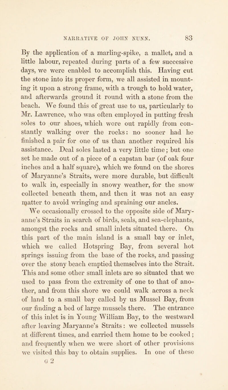 By the application of a marling-spike, a mallet, and a little labour, repeated during parts of a few successive days, we were enabled to accomplish this. Having cut the stone into its proper form, we all assisted in mount¬ ing it upon a strong frame, with a trough to hold water, and afterwards ground it round with a stone from the beach. We found this of great use to us, particularly to Mr. Lawrence, who was often employed in putting fresh soles to our shoes, which wore out rapidly from con¬ stantly walking over the rocks: no sooner had he finished a pair for one of us than another required his assistance. Deal soles lasted a very little time; but one set he made out of a piece of a capstan bar (of oak four inches and a half square), which we found on the shores of Maryanne’s Straits, were more durable, but difficult to wralk in, especially in snowy weather, for the snow collected beneath them, and then it was not an easv matter to avoid wringing and spraining our ancles. We occasionally crossed to the opposite side of Mary- anne’s Straits in search of birds, seals, and sea-elephants, amongst the rocks and small inlets situated there. On this part of the main island is a small bay or inlet, which we called Hotspring Bay, from several hot springs issuing from the base of the rocks, and passing over the stony beach emptied themselves into the Strait. This and some other small inlets are so situated that we used to pass from the extremity of one to that of ano¬ ther, and from this shore we could walk across a neck of land to a small bay called by us Mussel Bay, from our finding a bed of large mussels there. The entrance of this inlet is in Young William Bay, to the westward after leaving Maryanne’s Straits: we collected mussels at different times, and carried them home to be cooked; and frequently when we were short of other provisions we visited this bay to obtain supplies. In one of these G 2