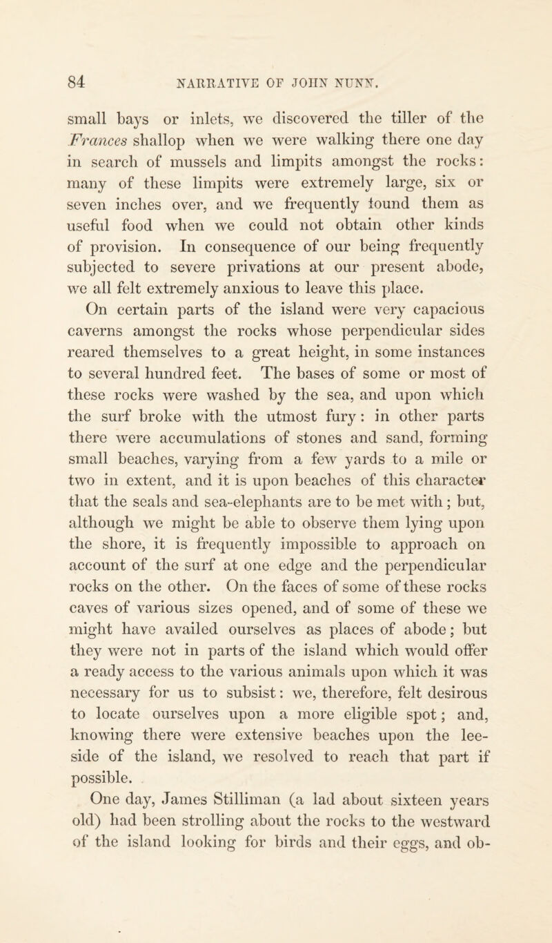 small bays or inlets, we discovered the tiller of the Frances shallop when we were walking there one day in search of mussels and limpits amongst the rocks: many of these limpits were extremely large, six or seven inches over, and we frequently iound them as useful food when we could not obtain other kinds of provision. In consequence of our being frequently subjected to severe privations at our present abode, we all felt extremely anxious to leave this place. On certain parts of the island were very capacious caverns amongst the rocks whose perpendicular sides reared themselves to a great height, in some instances to several hundred feet. The bases of some or most of these rocks were washed by the sea, and upon which the surf broke with the utmost fury: in other parts there were accumulations of stones and sand, forming small beaches, varying from a few yards to a mile or two in extent, and it is upon beaches of this character that the seals and sea-elephants are to be met with ; but, although we might be able to observe them lying upon the shore, it is frequently impossible to approach on account of the surf at one edge and the perpendicular rocks on the other. On the faces of some of these rocks caves of various sizes opened, and of some of these we might have availed ourselves as places of abode; but they were not in parts of the island which would offer a ready access to the various animals upon which it was necessary for us to subsist: we, therefore, felt desirous to locate ourselves upon a more eligible spot; and, knowing there were extensive beaches upon the lee- side of the island, we resolved to reach that part if possible. One day, James Stilliman (a lad about sixteen years old) had been strolling about the rocks to the westward of the island looking for birds and their eggs, and ob-