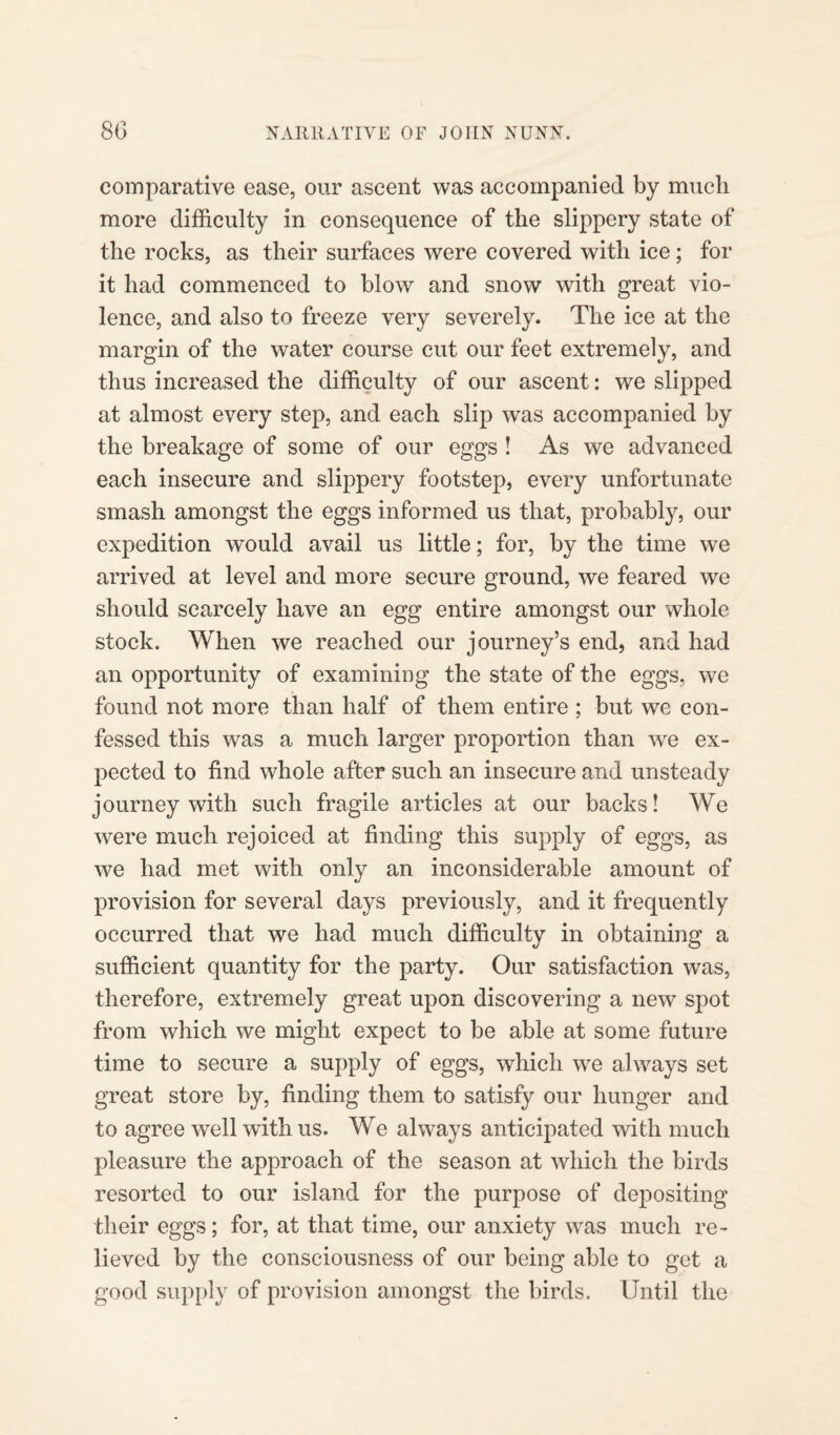 comparative ease, our ascent was accompanied by much more difficulty in consequence of the slippery state of the rocks, as their surfaces were covered with ice; for it had commenced to blow and snow with great vio¬ lence, and also to freeze very severely. The ice at the margin of the water course cut our feet extremely, and thus increased the difficulty of our ascent: we slipped at almost every step, and each slip was accompanied by the breakage of some of our eggs ! As we advanced each insecure and slippery footstep, every unfortunate smash amongst the eggs informed us that, probably, our expedition would avail us little; for, by the time we arrived at level and more secure ground, we feared we should scarcely have an egg entire amongst our whole stock. When we reached our journey’s end, and had an opportunity of examining the state of the eggs, we found not more than half of them entire ; but we con¬ fessed this was a much larger proportion than we ex¬ pected to find whole after such an insecure and unsteady journey with such fragile articles at our backs! We were much rejoiced at finding this supply of eggs, as we had met with only an inconsiderable amount of provision for several days previously, and it frequently occurred that we had much difficulty in obtaining a sufficient quantity for the party. Our satisfaction was, therefore, extremely great upon discovering a new spot from which we might expect to be able at some future time to secure a supply of eggs, which we always set great store by, finding them to satisfy our hunger and to agree well with us. We always anticipated with much pleasure the approach of the season at which the birds resorted to our island for the purpose of depositing their eggs; for, at that time, our anxiety was much re¬ lieved by the consciousness of our being able to get a good supply of provision amongst the birds. Until the