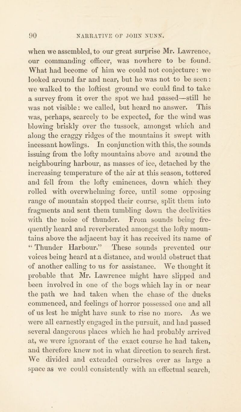 when we assembled, to our great surprise Mr. Lawrence, our commanding officer, was nowhere to be found. What had become of him we could not conjecture: we looked around far and near, but he was not to be seen: we walked to the loftiest ground we could find to take a survey from it over the spot we had passed—still he was not visible: we called, but heard no answer. This was, perhaps, scarcely to be expected, for the wind was blowing briskly over the tussock, amongst which and along the craggy ridges of the mountains it swept with incessant howlings. In conjunction with this, the sounds issuing from the lofty mountains above and around the neighbouring harbour, as masses of ice, detached by the increasing temperature of the air at this season, tottered and fell from the lofty eminences, down which they rolled with overwhelming force, until some opposing range of mountain stopped their course, split them into fragments and sent them tumbling down the declivities with the noise of thunder. From sounds being fre¬ quently heard and reverberated amongst the lofty moun¬ tains above the adjacent bay it has received its name of “ Thunder Harbour.” These sounds prevented our voices being heard at a distance, and would obstruct that of another calling to us for assistance. We thought it probable that Mr. Lawrence might have slipped and been involved in one of the bogs which lay in or near the path we had taken when the chase of the ducks commenced, and feelings of horror possessed one and all of us lest he might have sunk to rise no more. As we were all earnestly engaged in the pursuit, and had passed several dangerous places which he had probably arrived at, we were ignorant of the exact course he had. taken, and therefore knew not in what direction to search first. We divided and extended ourselves over as large a space as we could consistently with an effectual search,