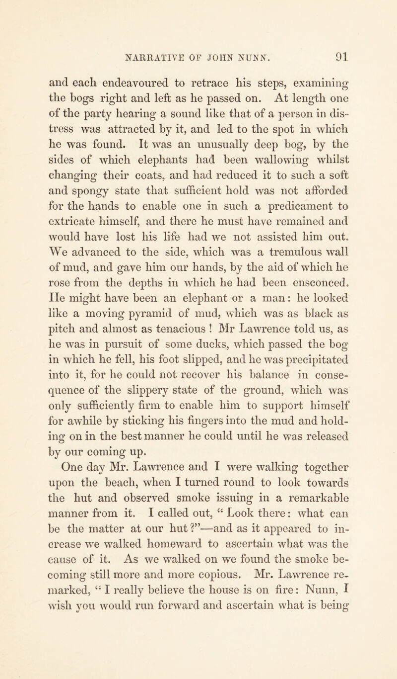 ancl each endeavoured to retrace his steps, examining the bogs right and left as he passed on. At length one of the party hearing a sound like that of a person in dis¬ tress was attracted by it, and led to the spot in which he was found. It was an unusually deep bog, by the sides of which elephants had been wallowing whilst changing their coats, and had reduced it to such a soft and spongy state that sufficient hold was not afforded for the hands to enable one in such a predicament to extricate himself, and there he must have remained and would have lost his life had we not assisted him out. We advanced to the side, which was a tremulous wall of mud, and gave him our hands, by the aid of which he rose from the depths in which he had been ensconced. He might have been an elephant or a man: he looked like a moving pyramid of mud, which was as black as pitch and almost as tenacious ! Mr Lawrence told us, as he was in pursuit of some ducks, which passed the bog in which he fell, his foot slipped, and he was precipitated into it, for he could not recover his balance in conse¬ quence of the slippery state of the ground, which was only sufficiently firm to enable him to support himself for awhile by sticking his fingers into the mud and hold¬ ing on in the best manner he could until he was released by our coming up. One day Mr. Lawrence and I were walking together upon the beach, when I turned round to look towards the hut and observed smoke issuing in a remarkable manner from it. I called out, “ Look there: what can be the matter at our hut ?”■—and as it appeared to in¬ crease we walked homeward to ascertain what was the cause of it. As we walked on we found the smoke be¬ coming still more and more copious. Mr. Lawrence re¬ marked, “ I really believe the house is on fire: Munn, I wish you would run forward and ascertain what is being