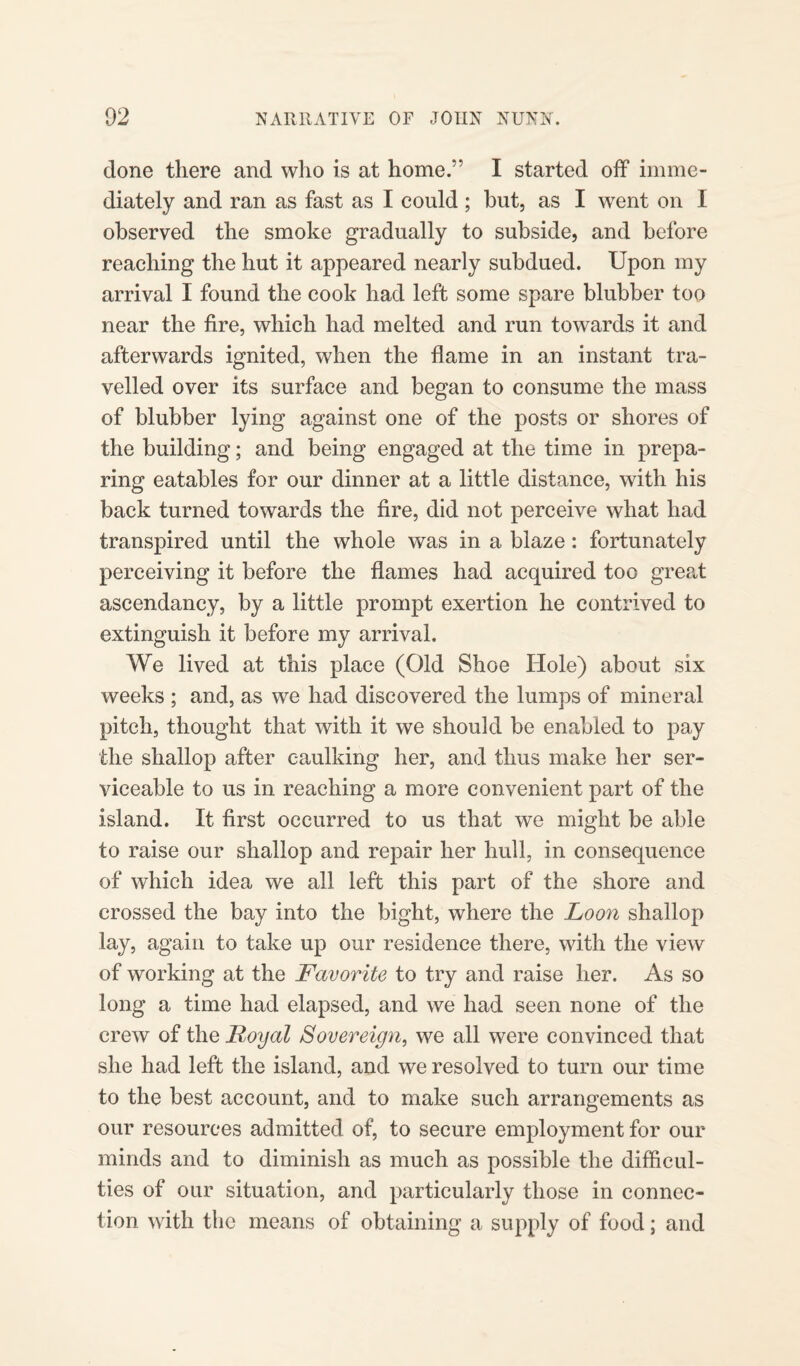 clone there and who is at home.” I started off imme¬ diately and ran as fast as I could ; but, as I went on I observed the smoke gradually to subside, and before reaching the hut it appeared nearly subdued. Upon my arrival I found the cook had left some spare blubber too near the fire, which had melted and run towards it and afterwards ignited, when the flame in an instant tra¬ velled over its surface and began to consume the mass of blubber lying against one of the posts or shores of the building; and being engaged at the time in prepa¬ ring eatables for our dinner at a little distance, with his back turned towards the fire, did not perceive what had transpired until the whole was in a blaze: fortunately perceiving it before the flames had acquired too great ascendancy, by a little prompt exertion he contrived to extinguish it before my arrival. We lived at this place (Old Shoe Hole) about six weeks ; and, as we had discovered the lumps of mineral pitch, thought that with it we should be enabled to pay the shallop after caulking her, and thus make her ser¬ viceable to us in reaching a more convenient part of the island. It first occurred to us that we might be able to raise our shallop and repair her hull, in consequence of which idea we all left this part of the shore and crossed the bay into the bight, where the Loon shallop lay, again to take up our residence there, with the view of working at the Favorite to try and raise her. As so long a time had elapsed, and we had seen none of the crew of the Royal Sovereign, we all were convinced that she had left the island, and we resolved to turn our time to the best account, and to make such arrangements as our resources admitted of, to secure employment for our minds and to diminish as much as possible the difficul¬ ties of our situation, and particularly those in connec¬ tion with the means of obtaining a supply of food; and