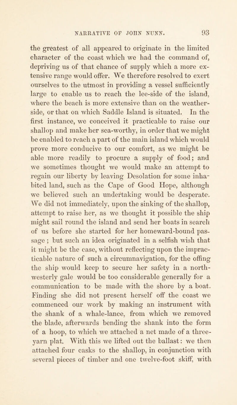 the greatest of all appeared to originate in the limited character of the coast which we had the command of, depriving us of that chance of supply which a more ex¬ tensive range would offer. We therefore resolved to exert ourselves to the utmost in providing a vessel sufficiently large to enable us to reach the lee-side of the island, where the beach is more extensive than on the weather- side, or that on which Saddle Island is situated. In the first instance, we conceived it practicable to raise our shallop and make her sea-worthy, in order that we might be enabled to reach a part of the main island which would prove more conducive to our comfort, as we might be able more readily to procure a supply of food; and we sometimes thought we would make an attempt to regain our liberty by leaving Desolation for some inha¬ bited land, such as the Cape of Good Hope, although we believed such an undertaking would be desperate. We did not immediately, upon the sinking of the shallop, attempt to raise her, as we thought it possible the ship might sail round the island and send her boats in search of us before she started for her homeward-bound pas¬ sage ; but such an idea originated in a selfish wish that it might be the case, without reflecting upon the imprac¬ ticable nature of such a circumnavigation, for the offing the ship would keep to secure her safety in a north¬ westerly gale would be too considerable generally for a communication to be made with the shore by a boat. Finding she did not present herself off the coast we commenced our work by making an instrument with the shank of a whale-lance, from which we removed the blade, afterwards bending the shank into the form of a hoop, to which we attached a net made of a three- yarn plat. With this we lifted out the ballast: we then attached four casks to the shallop, in conjunction with several pieces of timber and one twelve-foot skiff, with
