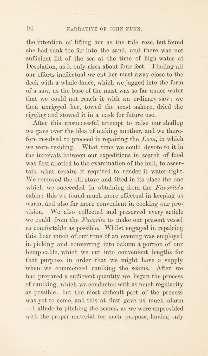 the intention of lifting her as the tide rose, but found she had sunk too far into the sand, and there was not sufficient lift of the sea at the time of high-water at Desolation, as it only rises about four feet. Finding all our efforts ineffectual we cut her mast away close to the t/ deck with a whale-lance, which we jagged into the form of a saw, as the base of the mast was so far under water that we could not reach it with an ordinary saw: we then unrigged her, towed the mast ashore, dried the rigging and stowed it in a cask for future use. After this unsuccessful attempt to raise our shallop we gave over the idea of making another, and we there-* fore resolved to proceed in repairing the Loon, in which we were residing. What time we could devote to it in the intervals between our expeditions in search of food was first allotted to the examination of the hull, to ascer¬ tain what repairs it required to render it water-tight. We removed the old stove and fitted in its place the one which we succeeded in obtaining from the Favorite's cabin: this we found much more effectual in keeping us warm, and also far more convenient in cooking our pro¬ vision. We also collected and preserved every article we could from the Favorite to make our present vessel as comfortable as possible. Whilst engaged in repairing this boat much of our time of an evening was employed in picking and converting into oakum a portion of our hemp cable, which we cut into convenient lengths for that purpose, in order that we might have a supply when we commenced caulking the seams. After we had prepared a sufficient quantity we began the process of caulking, which we conducted with as much regularity as possible: but the most difficult part of the process was yet to come, and this at first gave us much alarm —I allude to pitching the seams, as we were unprovided with the proper material for such purpose, having only