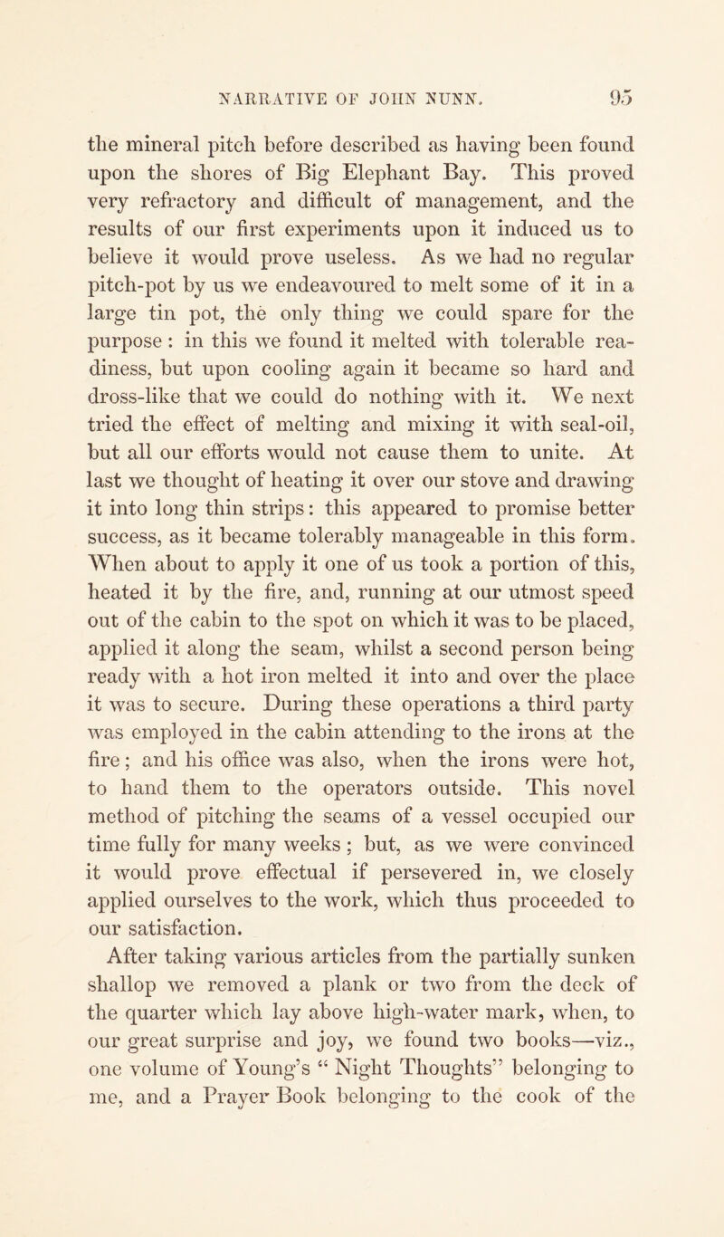 tlie mineral pitch before described as having been found upon the shores of Big Elephant Bay. This proved very refractory and difficult of management, and the results of our first experiments upon it induced us to believe it would prove useless. As we had no regular pitch-pot by us we endeavoured to melt some of it in a large tin pot, the only thing we could spare for the purpose : in this we found it melted with tolerable rea¬ diness, but upon cooling again it became so hard and dross-like that we could do nothing with it. We next tried the effect of melting and mixing it with seal-oil, but all our efforts would not cause them to unite. At last we thought of heating it over our stove and drawing it into long thin strips: this appeared to promise better success, as it became tolerably manageable in this formu When about to apply it one of us took a portion of this, heated it by the fire, and, running at our utmost speed out of the cabin to the spot on which it was to be placed, applied it along the seam, whilst a second person being ready with a hot iron melted it into and over the place it was to secure. During these operations a third party was employed in the cabin attending to the irons at the fire; mid his office was also, when the irons were hot, to hand them to the operators outside. This novel method of pitching the seams of a vessel occupied our time fully for many weeks ; but, as we were convinced it would prove effectual if persevered in, we closely applied ourselves to the work, which thus proceeded to our satisfaction. After taking various articles from the partially sunken shallop we removed a plank or two from the deck of the quarter which lay above high-water mark, when, to our great surprise and joy, we found two books—viz., one volume of Young’s “ Night Thoughts'’ belonging to me, and a Prayer Book belonging to the cook of the