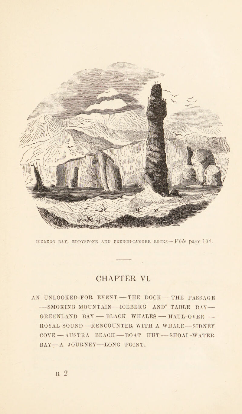 ICEBERG BAY, EDDYSTONE AND FRENCHLUGGER ROCKS—Vide page 104. CHAPTER VL AN UNLOOKED-FOR EVENT—TIIE DOCK — THE PASSAGE —SMOKING MOUNTAIN—ICEBERG AND4 TABLE BAY— GREENLAND BAY — BLACK WHALES — HAUL-OVER — ROYAL SOUND—RENCOUNTER WITH A WHALE—SIDNEY COVE-—AUSTRA BEACH—BOAT HUT — SIIOAL-WATER BAY—A JOURNEY—LONG POINT.